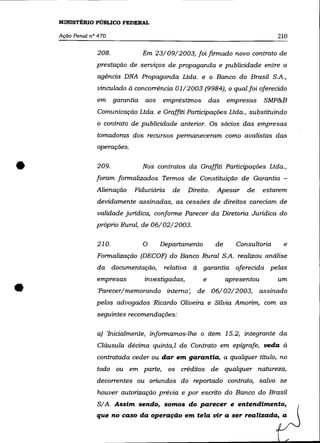 MINISTÉRIO PÚBLICO FEDERAL

    Ação Penal n° 470                                                               210

                 208.              Em 23/09/2003, foifinnado novo contrato de
                 prestação de serviços de propaganda e publicidade entre a
                 agência DNA Propaganda Ltda. e o Banco do Brasil S.A.,
                  vinculado à concorrência 01/2003 (9984), o qual foi oferecido
                 em     garantia   aos   empréstimos        das    empresas     SMP&B
                 Comunicação Ltda. e Graffiti Participações Ltda., substituindo
                 o contrato de publicidade anterior. Os sócios das empresas

                 tomadoras dos recursos pennaneceram como avalistas das
                 operações .


•                209.              Nos contratos da Graffiti Participações Ltda.,
                 foram fonnalizados Tennos de Constituição de Garantia -
                 Alienação     Fiduciária    de    Direito.   Apesar     de     estarem
                 devidamente assinadas, as cessões de direitos careciam de
                 validade jurídica, confonne Parecer da Diretoria Jurídica do
                 próprio Rural, de 06/02/2003.

                 210.              O     Departamento         de      Consultoria     e
                 Fonnalização (DECOF) do Banco Rural S.A. realizou análise
                 da documentação,         relativa à garantia oferecida pelas



•
                 empresas          investigadas,        e          apresentou       um
                 'Parecer/memorando interno',         de 06/02/2003,          assinado
                 pelos advogados Ricardo Oliveira e Sílvia Amorim, com as
                 seguintes recomendações:

                 a) 'Inicialmente, infonnamos-lhe o item 15.2, integrante da
                 Cláusula décima quinta, I do Contrato em epígrafe, veda à
                 contratada ceder ou dar em garantia, a qualquer título, no
                 todo ou em parte,          os    créditos de qualquer natureza,
                 decorrentes ou oriundos do reportado contrato, salvo se
                 houver autorização prévia e por escrito do Banco do Brasil
                 S/A. Assim sendo, somos do parecer e entendimento,
                 que no caso da operação em tela vir a ser realizada, a
 