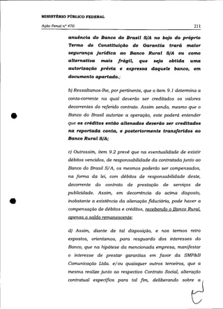MINISTÉRIO PÚBLICO FEDERAL

    Ação Penal n° 470                                                                  211

                 anuência do Banco do Brasil S/A no bojo do próprio
                 Termo       de    Constituição de Garantia               trará    maior
                 segurança jurídica ao Banco Rural S/A ou como
                 alternativa           mais   frágil,   que   seja        obtida    uma
                 autorização prévia e expressa daquele banco, em
                 documento apartado.;

                 b) Ressaltamos-lhe, por pertinente, que o item 9.1 determina a
                 conta-corrente na qual deverão ser creditados os valores
                 decorrentes do referido contrato. Assim sendo, mesmo que o


•                Banco do Brasil autorize a operação, este poderá entender
                 que os créditos então alienados deverão ser creditados
                 na reportada conta, e posteriormente transferidos ao
                 Banco Rural S/A;

                 c) Outrossim, item 9.2 prevê que na eventualidade de existir
                 débitos vencidos, de responsabilidade da contratada junto ao
                 Banco do Brasil SI A, os mesmos poderão ser compensados,
                 na forma da lei, com débitos de responsabilidade deste,
                 decorrente       do    contrato   de prestação      de    se11Jlços   de
                 publicidade. Assim, em decorrência do acima disposto,


•                inobstante a existência da alienação fiduciária, pode haver a
                 compensação de débitos e créditos, recebendo o Banco Rural.
                 apenas o saldo remanescente;

                 d) Assim, diante de tal disposição, e nos termos retro
                 expostos, orientamos, para resguardo dos interesses do
                 Banco, que na hipótese da mencionada empresa, manifestar
                 o      interesse de prestar garantias em favor da SMP&B
                 Comunicação Ltda. elou quaisquer outros terceiros, que a
                 mesma realize junto ao respectivo Contrato Social, alteração
                 contratual especifica para tal fim, deliberando sobre a
 