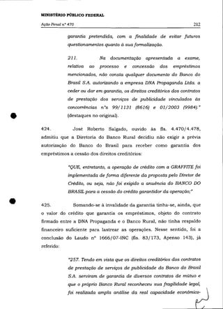 MINISTÉRIO PÚBLICO FEDERAL

    Ação Penal n° 470                                                        212

                 garantia pretendida, com a finalidade de evitar futuros
                 questionamentos quanto à sua formalização.

                 211.            Na   documentação    apresentada    a   exame,
                 relativa   ao   processo   e    concessão   dos    empréstimos
                 mencionados, não consta qualquer documento do Banco do
                 Brasil S.A. autorizando a empresa DNA Propaganda Ltda. a
                 ceder ou dar em garantia, os direitos creditórios dos contratos
                 de prestação dos serviços de publicidade vinculados às
                 concorrências nOs 99/1131 (8616) e 01/2003 (9984)."


•   424.
                 (destaques no original).

                    José    Roberto   Salgado,   ouvido às fls.    4.470/4.478,
    admitiu que a Diretoria do Banco Rural decidiu não exigir a prévia
    autorização do Banco do Brasil para receber como garantia dos
    empréstimos a cessão dos direitos creditórios:

                  "QUE, entretanto, a operação de crédito com a GRAFFITE foi
                  implementada de forma diferente da proposta pelo Diretor de
                  Crédito, ou seja, não foi exigido a anuência do BANCO DO
                  BRASIL para a cessão do crédito garantidor da operação;"


•   425.            Somando-se à invalidade da garantia tinha-se, ainda, que
    o valor do crédito que garantia os empréstimos, objeto do contrato
    firmado entre a DNA Propaganda e o Banco Rural, não tinha respaldo
    financeiro suficiente para lastrear as operações. Nesse sentido, foi a
    conclusão do Laudo n° 1666/07-INC (fls. 83/173, Apenso 143), já
    referido:

                  "257. Tendo em vista que os direitos creditórios dos contratos
                  de prestação de serviços de publicidade do Banco do Brasil
                  S.A. serviram de garantia de diversos contratos de mútuo e
                  que o próprio Banco Rural reconheceu sua fragilidade legal,
                 foi realizada ampla análise da real capacidade econômico-
 