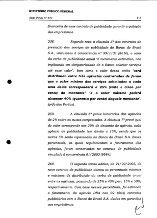 MINISTÉRIO PÚBLICO FEDERAL

    Ação Penal n° 470                                                       213

                 financeira de esse contrato de publicidade garantir a quitação
                 dos empréstimos.

                 258.             Segundo reza a cláusula 5 a dos contratos de
                 prestação dos serviços de publicidade do Banco do Brasil
                 S.A., vinculados à concorrência n° 99/1131 (8616), o valor
                 da verba de publicidade anual "é meramente estimativo, não
                 implicando em obrigatoriedade de o Banco solicitar serviços
                 até esse valor", bem como o valor dessa verba "será
                 distribuído entre três agências contratadas de forma


•                que o valor mínimo dos serviços solicitados a cada
                 uma delas corresponderá a 25% (vinte e cinco por
                 cento)   do    montante"      "e   o   valor   máximo poderá
                 alcançar 40% (quarenta por cento) daquele montante".
                 (grifo dos Peritos).

                 259.            A cláusula 6 a prevê honorários das agências
                 de 2% sobre os custos comprovados. A cláusula 7 a prevê que,
                 do valor corresponde aos 20% de desconto de agência, cada
                 agência de publicidade tem direito a 15%, sendo que os
                 outros 5% serão repassados ao Banco do Brasil S.A. Esses

•                percentuais, os quais regulamentam o faturamento das
                 agências, foram conservados no contrato de publicidade
                 vinculado à concorrência 01/2003 (9984).

                 260.             o   segundo termo aditivo, de 21/02/2005, do
                 novo contrato de publicidade alterou os percentuais mínimos
                 e máximos de distribuição da verba de publicidade anual

                 entre as agências, passando de 25% e 40% para 15% e 50%,
                 respectivamente. Com base nesses percentuais, foi estimado
                 o faturamento da agência DNA nos 02 (dois) contratos

                 publicitários com o Banco do Brasil S.A. dados em garantias
                 aos empréstimos:
 