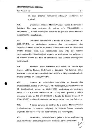 MINISTÉRIO PúBLICO FEDERAL

    Ação Penal n° 470                                                             216


                  em seus próprios normativos internos." (destaques               no
                  original)

    426.              Quanto aos avais de Marcos Valério, Ramon Hollerbach e
    Cristiano    paz    nos     contratos   de   mútuo   n.os     552/0009/03       e
    345/0009/03, e suas renovações, cuida-se de garantia absolutamente
    insignificante e insuficiente.

    427.              Conforme demonstrou o Laudo de Exame Contábil n°
    1666/07-INC,        os    patrimõnios   somados    dos   representantes       das


•   empresas SMP&B e Graffiti, de acordo com os cadastros de clientes do
    próprio     Banco    Rural,    não   suportariam   nem      1/ 10
    contratados (R$ 29.000.000,00, quando da assinatura dos mútuos, e
                                                                        dos   valores


    R$ 49.808.160,00, na data de vencimento das últimas prorrogações
    contratuais).

    428.              Ademais, esses contratos não foram os únicos que
    Marcos Valério, Ramon Hollerbach e Cristiano paz figuram como
    avalistas, conforme extrai-se dos itens 231/236 e 241/248 do Laudo de
    Exame Contábil n° 1666/2007-INC.




•   429.              Quanto      ao   empréstimo   concedido     ao    Partido
    Trabalhadores, mútuo n° 396/0037/03 e renovações, no valor inicial de
    R$ 3.000.000,00, obtido em 14/05/2003 (assinatura do contrato),
                                                                                  dos




    sendo a     lQa   e última renovação de 12/09/2005, quando o débito
    alcançou o valor de R$ 6.040.000,00, o Laudo de Exame Contábil n°
    1666/07-INC também demonstrou que as garantias eram insuficientes.

    430.              A única garantia do contrato foi o aval de Marcos Valério
    (exclusivamente no contrato original), de Delúbio Soares (contrato
    original e dez renovações) e de José Genoíno (dez renovações).

    431.              No entanto, como declarado pelos próprios avalistas, o
    seus patrimõnios eram insignificantes diante da dívida assumida:
 