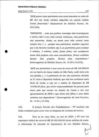 MINISTÉRIO PÚBLICO FEDERAL

    Ação Penal n° 470                                                      217

                  "QUE possui como patrimônio uma conta bancária no valor de
                 R$ 163 mil, tendo também adquirido um veículo modelo
                 Corola financiado." (Depoimento de De1úbio Soares, fls.
                 245/250);

                  "DEPOENTE: ... tudo que podiam investigar eles investigaram
                 e minha vida é uma vida normal, continuou, meu patrimônio
                  não aumentou. Então, eu tenho uma vida normal como
                 sempre tive; (... ) ...porque meu patrimônio, também suponho
                 que o do Genoíno também não é um patrimônio para avalizar


•                2 milhões, 3 milhôes, então, foram feitos, nós avalizamos
                 esses dois projetos com essa característica. Somos avalistas
                  desses     dois   projetos.   Desses   dois    empréstimos."
                 (Interrogatório de De1úbio Soares, fls. 16.591/16.633);

                  "QUE seu patrimônio é uma casa de cerca de R$ 120.000,00
                  em um bairro de classe média em São Paulo, onde mora com
                  sua família; (.. .) 'o patrimônio do réu não aumentou durante
                  os 21 anos é Deputado Federal, que não tem nenhuma outra
                 fonte de renda, a não ser o salário de Deputado de R$



•
                  16.000,00 fixos, que tenho responsabilidade de pensão para
                  meus pais que moram no interior do Ceará e vim com
                  aposentadoria do INSS e que tenho três filhos e uma delas
                  continua sua dependente. '" (Interrogatório de José Genoíno,
                  fls. 15.441/15.449).

    432.            O próprio Partido dos Trabalhadores - PT também não
    tinha condições para arcar com as despesas do contrato de mútuo.

    433.            Para se ter uma ideia, no ano de 2004, o PT teve um
    expressivo déficit de cerca de R$ 20.000.000,00 (vinte milhões de reais).
    A informação foi extraída do depoimento do réu Delúbio Soares,
 