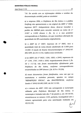 MINISTÉRIO PúBLICO FEDERAL

    Ação Penal n° 470                                                                    22

                  « 16.   De acordo com as informações obtidas e análise da
                 documentação contábil, pode-se constatar:

                  a) a empresa DNA, a Prefeitura de Rio Acima e a gráfica
                  Grafimig não apresentaram a via original da AlDF n° 0068,
                  impresso 0677. Independente disso, deve-se ressaltar o
                 pedido da SMP&B para cancelar somente as notas de n°
                  3.907 a 5.000 (Anexo I, fls.            3),   e    a sua posterior
                  correspondência à Prefeitura, em que reconhece alteração da
                  quantidade de NFs autorizadas originalmente;


•                 b) a AlDF de n° 0067, impresso de n° 0681, teve a
                  quantidade total de notas fiscais adulterada de 5.000 para
                  15.000. O Laudo de Exame Documentoscõpico n° 3042/05-
                  INC/ DPF, de 24/11/05, ratifica essa conclusão;

                  c) as AIDF's de nOs 0622, 1326, 1820, e 2045, impressos de
                  nOs 1194, 1767, 1409 e 1858, respectivamente (Anexo I, fls.
                  02 e 11/13), não foram reconhecidas oficialmente pela
                  Prefeitura    de    Rio   Acima,     conforme          correspondências
                  encaminhadas ao DPF (Anexo I, fls. 8/9 e 19/20);


•                 d) esses documentos foram falsificados, uma vez que as
                  assinaturas     e   carimbos pessoaIs,        apostos         no   campo
                  "REPARTIÇÃO         FISCAL",   são    INAUTÊNTICOS,            conforme
                  Laudo nO 3042/05-INC/DPF, de 24/11/05;

                  e) o número da AIDF 1326 não corresponde à numeração

                  utilizada pela Prefeitura       Municipal         de    Rio   Acima.    A
                  numeração é iniciada todo dia 10 de janeiro e, em 19/10/05,
                  encontrava-se no número 1104, portanto, incompatível com o
                   número apresentado paro uma ='orização reali=1a~
                   05/01/05;
 