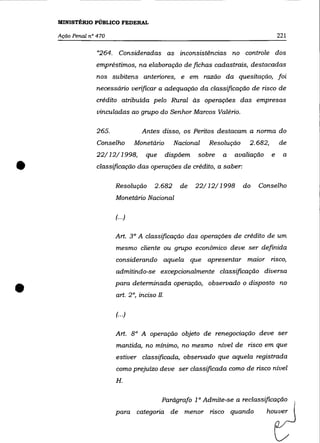 MINISTÉRIO PÚBLICO FEDERAL

    Ação Penal n° 470                                                                221

                  "264. Consideradas as inconsistências no controle dos
                 empréstimos, na elaboração de fichas cadastrais, destacadas
                 nos subitens anteriores, e em razão da quesitação, foi
                 necessário verificar a adequação da classificação de risco de
                 crédito atribuída pelo Rural às operações das empresas
                  vinculadas ao grupo do Senhor Marcos Valério.

                 265.              Antes disso, os Peritos destacam a norma do
                  Conselho       Monetário      Nacional   Resolução    2.682,       de
                 22/12/1998,        que       dispõem   sobre   a   avaliação    e     a


•                 classificação das operações de crédito, a saber:

                        Resolução      2.682      de    22/12/1998     do   Conselho
                        Monetário Nacional

                        (... )

                        Art. 3° A classificação das operações de crédito de um
                        mesmo cliente ou grupo econõmico deve ser definida
                        considerando aquela que apresentar maior risco,
                        admitindo-se excepcionalmente classificação diversa


•                       para determinada operação, observado o disposto no
                        art. 2°, inciso I1.

                        (.. .)


                        Art. 8° A operação objeto de renegociação deve ser
                        mantida, no mínimo, no mesmo nível de risco em que
                        estiver classificada, observado que aquela registrada
                        como prejuízo deve ser classificada como de risco nível
                        H.


                                          Parágrafo 1 ° Admite-se a reclassificação
                        para categoria de menor risco quando                    houver
 