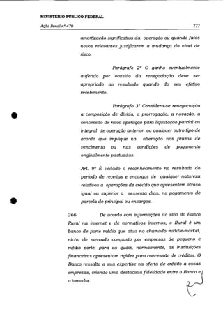 MINISTÉRIO PÚBLICO FEDERAL

    Ação Penal nO 470                                                          222

                         amortização significativa da operação ou quando fatos
                         novos relevantes justificarem a mudança do nível de
                         nsco.

                                        Parágrafo 2° O ganho eventualmente
                         auferido por ocasião da       renegociação    deve    ser
                         apropriado ao       resultado quando   do    seu   efetivo
                         recebimento.

                                        Parágrafo 3° Considera-se renegociação


•                        a composição de dívida, a prorrogação, a novação, a
                         concessão de nova operação para liquidação parcial ou
                         integral de operação anterior ou qualquer outro tipo de
                         acordo que implique na       alteração nos prazos de
                         vencimento     ou    nas   condições   de     pagamento
                         originalmente pactuadas.

                         Art. 9° É vedado o reconhecimento no resultado do
                         período de receitas e encargos de qualquer natureza
                         relativos a operações de crédito que apresentem atraso
                         igualou superior a sessenta dias, no pagamento de
•                        parcela de principal ou encargos.

                  266.           De acordo com informações do sítio do Banco
                  Rural na internet e de normativos internos, o Rural é um
                  banco de porte médio que atua no chamado middle-market,
                  nicho de mercado composto por empresas de pequeno e
                  médio porte, para as quais, normalmente, as instituições
                  financeiras apresentam rigidez para concessão de créditos. O
                  Banco ressalta a sua expertise na oferta de crédito a essas
                  empresas, criando uma destacada fidelidade entre o Banco e
                  o tomador.
 