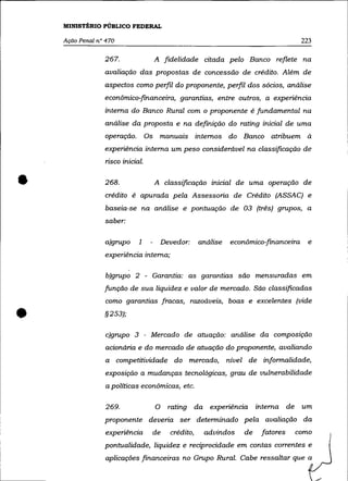 MINISTÉRIO PÚBLICO FEDERAL

    Ação Penal n° 470                                                                     223

                 267.                  A fidelidade citada pelo Banco reflete na
                 avaliação das propostas de concessão de crédito. Além de
                 aspectos como perfil do proponente, perfil dos sócios, análise
                 econômico:f1nanceira, garantias, entre outros, a experiência
                 interna do Banco Rural com o proponente é fundamental na
                 análise da proposta e na definição do rating inicial de uma
                 operação.        Os    manuais internos do Banco atribuem à
                 experiência interna um peso considerável na classificação de
                 risco inicial.



•                268.                  A classificação inicial de uma operação de
                 crédito ê apurada pela Assessoria de Crêdito (ASSAC) e
                 baseia-se na análise e pontuação de 03 (três) grupos, a
                 saber:


                 a)grupo     1             Devedor:     análise    econômico:f1nanceira     e
                 experiência interna;

                  b)grupo 2 - Garantia: as garantias são mensuradas em
                 função de sua liquidez e valor de mercado. São classificadas
                  como garantias fracas, razoáveis, boas e excelentes (vide


•                §253);

                  c)grupo 3 - Mercado de atuação: análise da composição
                  acionária e do mercado de atuação do proponente, avaliando
                  a     competitividade do mercado,               nível de informalidade,
                  exposição a mudanças tecnológicas, grau de vulnerabilidade
                  a políticas econômicas, etc.

                 269.                  O     rating da experiência          interna de    um
                 proponente deveria ser determinado pela avaliação da
                  experiência      de        crédito,    advindos      de    fatores     como
                 pontualidade, liquidez e reciprocidade em contas correntes e
                  aplicaçôes financeiras no Grupo Rural. Cabe ressaltar que a
 