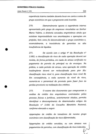 MINISTÉRIO PÚBLICO FEDERAL

    Ação Penal n° 470                                                          224

                 experiência interna também deveria levar em conta a soma do
                 grupo econômico em que o proponente está inserido.

                 270.            Diametralmente oposta à experiência interna
                 apresentada pelo grupo de empresas vinculadas ao Senhor
                 Marco Valério, a diretoria concedeu empréstimos ainda que
                 existisse impontualidade nas amortizações e operações em
                 prejuízo, bem como foi desconsiderado o grupo econômico e,
                  essencialmente,    a   inexistência   de    garantias   ou   alta



•
                  insuficiência de liquidez.

                  271.           De acordo com o artigo 4° da Resolução n°
                  2.682, a classificação de risco de cada operação deverá ser
                  revista, de forma periódica, em razão de atraso verificado no
                 pagamento de parcela do principal ou de encargos. Na
                 prática, a cada período de atraso, uma operação de crédito
                  inadimplente deverá      ser reclassificada para pior (Ex:
                  classificação risco nível A, para classificação risco nível E).
                  Em     conseqüência, a cada aumento do nível de risco,
                  aumenta-se o percentual de provisão para fazer face às


•                 perdas prováveis na realização dos créditos .

                  272.            O exame dos documentos que compuseram a
                  análise de crédito dos empréstimos contratados pelas
                  pessoas fisicas e juridicas, anteriormente citadas, permitiu
                  identificar o descumprimento de determinados artigos da
                  Resolução nO 2.682 do         Conselho Monetário        Nacional,
                  conforme elencado a seguir:

                  a)operações de crédito de tomadores de mesmo grupo
                  econômico com classificação de risco diferenciada;

                  b)operações de crédito vencidas,           ou com atrasos nos
                  pagamentos de parcelas, com classificação de risco indevida;
 