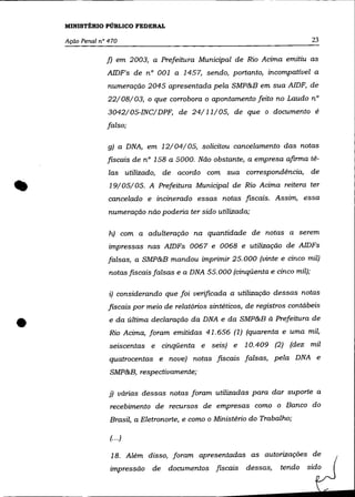 MINISTÉRIO PÚBLICO FEDERAL

    Ação Penal nO 470                                                            23

                 f) em 2003, a Prefeitura Municipal de Rio Acima emitiu as
                 AIDF's de n° 001 a 1457, sendo, portanto, incompatível a
                 numeração 2045 apresentada pela SMP&B em sua AIDF, de
                 22/08/03, o que corrobora o apontamento feito no Laudo n°
                  3042/ 05-INC/ DPF, de 24/11/05, de que o documento é
                 falso;

                  g) a DNA, em 12/04/05, solicitou cancelamento das notas
                 fiscais de n° 158 a 5000. Não obstante, a empresa afirma tê-
                  las utilizado, de acordo com sua correspondência, de
                  19/05/05. A Prefeitura Municipal de Rio Acima reitera ter
                  cancelado e incinerado essas notas fiscais. Assim, essa
                  numeração não poderia ter sido utilizada;

                  h) com a adulteração na quantidade de notas a serem
                  impressas nas AIDFs 0067 e 0068 e utilização de AIDFs
                  falsas, a SMP&B mandou imprimir 25.000 (vinte e cinco mil)
                  notas fiscais falsas e a DNA 55.000 (cinqüenta e cinco mil);

                  i) considerando que foi verificada a utilização dessas notas
                  fiscais por meio de relatórios sintéticos, de registros contábeis


•                 e da última declaração da DNA e da SMP&B à Prefeitura de
                  Rio Acima, foram emitidas 41.656 (1) (quarenta e uma mil,
                  seiscentas e cinqüenta e seis) e         10.409 (2) (dez mil
                  quatrocentas e nove) notas fiscais falsas, pela DNA e
                  SMP&B, respectivamente;

                  j) várias dessas notas foram utilizadas para dar suporte a
                  recebimento de recursos de empresas como o Banco do
                  Brasil, a Eletronorte, e como o Ministério do Trabalho;

                  (... )

                   18. Além disso, foram apresentadas as autorizações de
                  impressão de      documentos fiscais      dessas,   tendo   sido
 