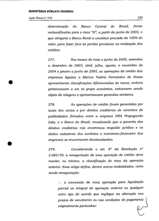 MINISTÉRIO PÚBLICO FEDERAL

    Ação Penal n° 470                                                       230

                 detenninação     do    Banco    Central   do   Brasil,   foram
                  reclassificadas para o risco "H", a partir de junho de 2005, o
                 que obrigaria o Banco Rural a constituir provisão de 100% do
                  valor, para fazer face às perdas prováveis na realização dos
                 créditos.

                 277.            Nos meses de maio e junho de 2000, setembro
                  a dezembro de 2003, abril, julho, agosto, e novembro de
                  2004 e janeiro a junho de 2005, as operações de crédito das
                  empresas ligadas a Marcos Valério Fernandes de Souza

•                 apresentaram classificações diferenciadas de riscos, embora
                  pertencessem a um só grupo econômico, estivessem sendo
                  objeto de rolagens e apresentassem garantias similares.

                  278.           As operações de crédito foram garantidas por
                  aVais dos sócios e por direitos creditórios de contratos de
                  publicidades finnados entre a empresa DNA Propaganda
                  Ltda. e o Banco do Brasil, ressalvando que a garantia dos
                  direitos creditórios não encontrava respaldo juridico e os
                  dados cadastrais dos avalistas e econômico-financeiro das



•
                  empresas se encontravam desatualizados .

                  279.           Considerando o art. 8° da Resolução nO
                  2.682/99, a renegociação de uma operação de crédito deve
                  manter, no mínimo, a classificação de risco da operação
                  anterior. Esse artigo define, dentre outras modalidades, como
                  sendo renegociação:

                             a concessão de nova operação para liquidação
                         parcial ou integral de operação anterior ou qualquer
                         outro tipo de acordo que implique na alteração nos
                         prazos de vencimento ou nas condições de pagamento
                         originalmente pactuadas'.
 