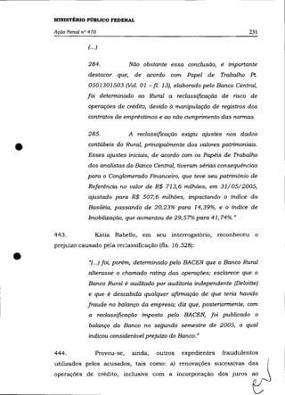 MINISTÉRIO PÚBLICO FEDERAL

    AçãO Penal n° 470                                                        231

                 (.. .)


                 284.             Não obstante essa conclusão, é importante
                 destacar que,     de acordo    com Papel de Trabalho Pt.
                  0501301503 (Vol. 01 - fi. 13), elaborado pelo Banco Central,
                 foi determinado ao Rural a reclassificação de risco de
                 operações de crédito, devido à manipulação de registros dos
                 contratos de empréstimos e ao não cumprimento das normas.

                 285.             A reclassificação exigiu ajustes nos dados


•                contábeis do Rural, principalmente dos valores patrimoniais .
                 Esses ajustes iniciais, de acordo com os Papéis de Trabalho
                 dos analistas do Banco Central, tiveram sérias consequências
                 para o Conglomerado Financeiro, que teve seu patrimônio de
                 Referência no valor de R$ 713,6 milhões, em 31/05/2005,
                  ajustado para R$ 507,6 milhôes, impactando o índice da
                 Basiléia, passando de 20,23% para 14,39%, e o índice de
                 Imobilização, que aumentou de 29,57% para 41,74%."

    443.             Kátia Rabello, em seu interrogatório,         reconheceu o
    prejuizo causado pela reclassificação (fls. 16.328):


•                 "(...) foi, porém, determinado pelo BACEN que o Banco Rural
                  alterasse o chamado rating das operações; esclarece que o
                  Banco Rural é auditado por auditoria independente (Deloitte)
                  e que é descabida qualquer afirmação de que teria havido
                 fraude no balanço da empresa; diz que, posteriormente, com
                  a reclassificação imposto pelo BACEN, foi publicado o
                  balanço do Banco no segundo semestre de 2005, o qual
                  indicou considerável prejuízo do Banco."

    444.             Provou-se,    ainda,   outros   expedientes    fraudulentos
    utilizados pelos acusados, tais como: a) renovações sucessivas das
    operações de crédito, inclusive com a incorporação dos juros ao
 