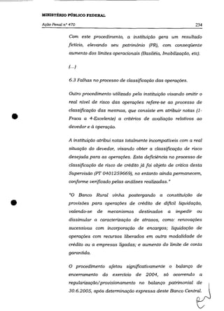MINISTÉRIO PÚBLICO FEDERAL

    Ação Penal nO 470                                                               234


                 Com este procedimento, a instituição gera um resultado
                 fictício, elevando seu patrimônio (PR), com conseqüente
                 aumento dos limites operacionais (Basiléia, Imobilização, etc).

                 (... )


                 6.3 Falhas no processo de classificação das operações.

                 Outro procedimento utilizado pela instituição visando omitir o
                 real nível de risco das operações refere-se ao processo de



•
                 classificação das mesmas, que consiste em atribuir notas (1-
                 Fraca a 4-Excelente) a critérios de avaliação relativos ao
                 devedor e à operação.

                 A instituição atribui notas totalmente incompatíveis com a real
                 situação do devedor, visando obter a classificação de risco
                 desejada para as operaçôes. Esta deficiência no processo de
                 classificação de risco de crédito já foi objeto de critica desta
                 Supervisão (PT 0401259669), no entanto ainda permanecem,
                 conforme verificado pelas análises realizadas."

                  "O Banco     Rural vinha postergando a            constituição de

•                provisões para operaçôes de crédito de dificil liquidação,
                  valendo-se   de        mecanismos   destinados    a   impedir
                 dissimular a caracterização de atrasos, como: renovações
                                                                                    ou


                 sucessivas com incorporação de encargos; liquidação de
                 operações com recursos liberados em outra modalidade de
                 crédito ou a empresas ligadas; e aumento do limite de conta
                 garantida.

                 O procedimento afetou significativamente o balanço de
                 encerramento       do    exercício de 2004,       só   ocorrendo    a
                 regularização/provisionamento no balanço patrimonial de
                 30.6.2005, após determinação expressa deste Banco Central.
 