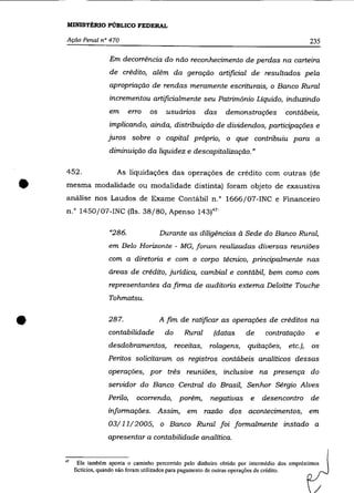 MINISTÉRIO PÚBLICO FEDERAL

    Ação Penal nO 470                                                                                     235

                       Em decorrência do não reconhecimento de perdas na carteira
                       de crêdito, além da geração artificial de resultados pela
                       apropriação de rendas meramente escriturais, o Banco Rural
                       incrementou artificialmente seu Patrimõnio Líquido, induzindo
                       em      erro     os     usuários        das      demonstrações            contábeis,
                       implicando, ainda, distribuição de dividendos, participações e
                       juros sobre o capital próprio, o que contribuiu para a
                       diminuição da liquidez e descapitalização. »

    452 .                 As liquidações das operações de crédito com outras (de


•   mesma modalidade ou modalidade distinta) foram objeto de exaustiva
    análise nos Laudos de Exame Contábil n." 1666/07-INC e Financeiro
    n." 1450/07-INC (fls. 38/80, Apenso 143)47'

                       "286.                 Durante as diligências à Sede do Banco Rural,
                       em Belo Horizonte - MG, foram realizadas diversas reuniões
                       com a diretoria e com o corpo técnico, principalmente nas
                       áreas de crédito, jurídica, cambial e contábil, bem como com
                       representantes da firma de auditoria externa Deloitte Touche
                       Tohmatsu .



•                      287.
                       contabilidade
                       desdobramentos,
                                             A fim de ratificar as operações de créditos na
                                              do      Rural
                                                   receitas,
                                                                   (datas
                                                                 rolagens,
                                                                                de      contratação
                                                                                 quitações,      etc.),
                                                                                                           e
                                                                                                          os
                       Peritos solicitaram os registros contábeis analíticos dessas
                       operações, por três reuniões, inclusive na presença do
                       servidor do Banco Central do Brasil, Senhor Sérgio Alves
                       Perilo,     ocorrendo,       porém,       negativas e           desencontro        de
                       informações. Assim, em razão dos acontecimentos, em
                       03/11/2005, o Banco Rural foi formalmente instado a
                       apresentar a contabilidade analítica.

    47
          Ele também aponta o caminho percorrido pelo dinheiro obtido por intermédio dos empréstimos
         fictícios, quando não foram utilizados para pagamento de outras operações de crédito.
 