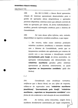 MINISTÉRIO PÚBLICO FEDERAL

    Ação Penal n° 470                                                           236

                 288.                Em 08/11/2005, o Banco Rural apresentou
                 relação de 'sistemas operacionais desenvolvidos para a
                 gestão de operações ativas (empréstimos) e operações
                 passivas (depósitos), sistemas esses que efetuam controle de
                 todas as operações por cliente, de forma individualizada e
                 analítica, gerando informações sintéticas para o Sistema de
                 Contabilidade '.

                 289.                Por meio desse oficio informa, sem, contudo,



•
                 disponibilizar os registros contábeis analíticos, o que segue:

                              Em resumo,       todos esses sistemas produzem
                          relatórios auxiliares (analíticos) e executam interface
                          com o Sistema de Contabilidade,         sendo que os
                          lançamentos contábeis são aglutinados por sistema de
                          acordo com a sua natureza e classificação contábil
                          (normatizada pelo CosiJ), de forma automática. As
                          operações individualizadas são demonstradas nos
                          relatórios     auxiliares    gerados   pelos    sistemas
                          operacionais já descritos anteriormente,       os   quais



•
                          suportam os lançamentos contábeis.' (grifo dos
                          Peritos)

                 (... )


                 291.                Considerado   esse   arcabouço      normativo,
                 verifica-se que o Banco Rural, em seu oficio de resposta,
                 utilizou-se de expressões como "relatórios auxiliares
                 (analítiCOS)",      "(normatizada pelo CosiJ)",      "relatórios
                 auxiliares... suportam os lançamentos contábeis" como
                 forma de não evidenciar a real situação de sua contabilidade.

                 292.                As normas, acima transcritas, exigem livros
                 auxiliares devidamente autenticados por órgão competente,
 