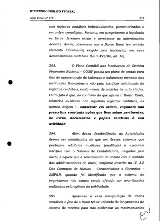 MINISTÉRIO PÚBLICO FEDERAL

    Ação Penal n° 470                                                                237

                 com registros contábeis individualizados, pormenorizados e
                 em ordem cronológica. Portanto, em cumprimento à legislação
                 os livros deveriam existir e apresentar as autenticações
                 devidas. Assim, observa-se que o Banco Rural tem omitido
                 elemento (documento) exigido pela legislação,                 em seus
                 demonstrativos contábeis. (Lei 7.492/86, art. 10).

                 293.               o Plano    Contábil das Instituições do Sistema
                 Financeiro Nacional- COSIF possui um plano de contas para



•
                 fins de apresentação de balanços e balancetes mensais das
                 instituições financeiras e não para justificar aglutinação de
                 registros contábeis, muito menos de omiti-los às autoridades.
                 Outro fato é que, ao contrário do que afirma o Banco Rural,
                 relatórios auxiliares não suportam registros contábeis, as
                 normas exigem '... conservar em ordem. enquanto não
                 prescritas eventuais ações que lhes sejam pertinentes,
                 os     livros,    documentos       e   papéis     relativos à       sua
                 atividade'.

                 294.               Além dessa desobediéncia, as Autoridades
                 devem ser cientificadas de que um desses sistemas que

•                produzem         relatórios   auxiliares   (analíticos)
                 interface com o Sistema de Contabilidade, alegados pelo
                                                                           e


                 Rural, é aquele que é sensibilizado de acordo com a vontade
                                                                               executam




                 dos administradores do Rural, conforme descrito no IV. 3.2
                 Dos Contratos de Mútuos - Características e Garantias -
                 SMP&B,       quando foi        identificado    que    o   sistema    de
                 empréstimos não estava sendo afetado por amortizações
                 realizadas pela agência de publicidade.

                 295.               Agrava-se a essa manipulação de dados
                 contábeis o fato de o Rural ter se utilizado de lançamentos de
                 estorno de receitas para não evidenciar as movimentações
 