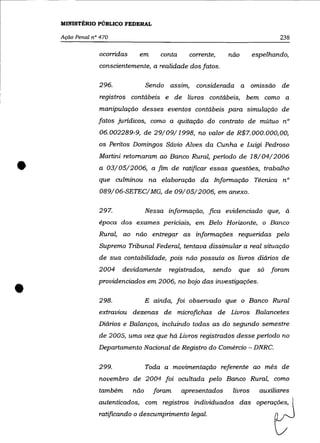 MINISTÉRIO PÚBLICO FEDERAL

    Ação Penal n° 470                                                              238

                 ocorridas    em       conta      corrente,   não          espelhando,
                 conscientemente, a realidade dos fatos.

                 296.              Sendo assim,     considerada a          omissão de
                  registros contábeis e de livros contábeis, bem como a
                 manipulação desses eventos contábeis para simulação de
                 fatos juridicos, como a quitação do contrato de mútuo n°
                 06.002289-9, de 29/09/1998, no valor de R$7.000.000,00,
                 os Peritos Domingos Sávio Alves da Cunha e Luigi Pedroso




•
                 Martini retomaram ao Banco Rural, periodo de 18/04/2006
                 a 03/05/2006, a fim de ratificar essas questões, trabalho
                 que culminou na elaboração da Informação Técnica n°
                 089/06-SETEC/MG, de 09/05/2006, em anexo.

                 297.              Nessa informação, fica evidenciado que, à
                 época dos exames periciais, em Belo Horizonte, o Banco
                 Rural, ao não entregar as informações requeridas pelo
                 Supremo Tribunal Federal, tentava dissimular a real situação
                 de sua contabilidade, pois não possuía os livros diários de
                 2004   devidamente      registrados,     sendo     que     só   foram



•                providenciados em 2006, no bojo das investigações .

                 298.              E ainda, foi observado que o Banco Rural
                 extraviou dezenas de microfichas de Livros Balancetes
                 Diários e Balanços, incluindo todas as do segundo semestre
                 de 2005, uma vez que há Livros registrados desse periodo no
                 Departamento Nacional de Registro do Comércio - DNRC.

                 299.              Toda a movimentação referente ao mês de
                 novembro de 2004 foi ocultada pelo Banco Rural, como
                 também      não     foram     apresentados       livros     auxiliares
                 autenticados, com registros individuados das operações,
                 ratificando o descumprimento legal.
 