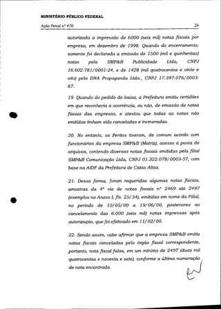 MINISTÉRIO PúBLICO FEDERAL

    Ação Penal n° 470                                                        24

                 autorizada a impressão de 6000 (seis mil) notas fIScais por
                 empresa, em dezembro de 1998. Quando do encerramento,
                  somente foi declarada a emissão de 1500 (mil e quinhentas)
                  notas     pela    SMP&B       Publicidade     Ltda,     CNPJ
                  16.602.781/0001-24, e de 1428 (mil quatrocentos e vinte e
                  oito) pela DNA Propaganda Ltda., CNPJ 17.397.076/0003-
                  67.

                  19. Quando do pedido de baixa, a Prefeitura emitiu certidões
                  em que reconhecia a ocorrência, ou não, de emissão de notas


•                fiscais das empresas, e atestou que todas as notas não
                  emitidas tinham sido canceladas e incineradas.

                  20. No entanto, os Peritos tiveram, de comum acordo com
                  funcionários da empresa SMP&B (Matriz), acesso à pasta de
                  arquivos, contendo diversas notas fiscais emitidas pela filial
                  SMP&B Comunicação Ltda, CNPJ 01.322.078/0003-57, com
                  base na AlDF da Prefeitura de Catas Altas.

                  21. Dessa forma, foram requeridas algumas notas fiscais,
                  amostras da 4° via de notas fiscais nO 2469 até 2497


•                 (exemplos no Anexo I, fls. 25/34), emitidas em nome da Filial,
                  no periodo de 10/05/00 a 19/06/00, posteriores ao
                  cancelamento das 6.000 (seis mil) notas impressas após
                  autorização, que foi efetivado em 11/02/00.

                  22. Sendo assim, cabe afirmar que a empresa SMP&B emitiu
                  notas fiscais canceladas pelo órgão ]iscal correspondente,
                  portanto, nota ]iscal falsa, em um mínimo de 2497 (duas mil
                  quatrocentas e noventa e sete), conforme a última numeração

                  de    ~ta =ro"""".                                      ~
 