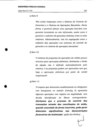 MINISTÉRIO PÚBLICO FEDERAL

    Ação Penal nO 470                                                         242

                 e) Item 9:

                        'Não existe integração entre o Sistema de Controle de
                        Garantias e o Sistema de Operações Bancárias. Desta
                        forma, é possível efetuar uma operação bancária com
                        garantia inexistente ou não informada, assim como é
                        possível o cadastro de garantias distintas entre os dois
                        sistemas. Adicionalmente, não há segregação entre o

                        cadastro das operações nos sistemas de controle de
                        garantia e no sistema de operações bancárias'.


•                f) Item 10:


                        'O sistema de propostas de operações de crédito possui

                        recursos para aprovação eletrônica. Entretanto, o limite

                        de alçada não é           definido automaticamente pelo
                        sistema, e as propostas podem ser aprovadas sem que

                        haja a aprovação eletrônica por parte do comitê
                        responsável'.

                  g) Item 11:



•                       'O arquivo que demonstra analiticamente as obrigaçôes
                        com banqueiros no exterior (Camlay 2) apresenta
                        algumas operações com registro em duplicidade, sem
                        devida    identificação     do   Banco    correspondente.
                        Alertamos que        o    processo   de   controle    das
                        transações através das conciliações de saldo,
                        quando executado de forma incorreta, pode gerar
                        distorções      significativas    nas     demonstrações
                        financeiras da Instituição. ' (grifo dos Peritos) .
 