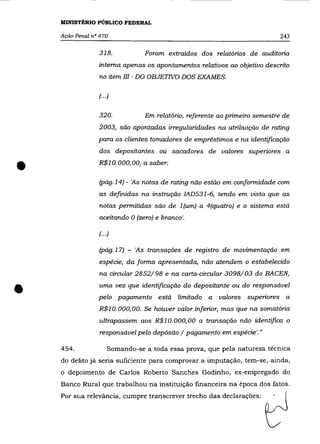 MINISTÉRIO PÚBLICO FEDERAL

    Ação Penal n° 470                                                       243

                 318.           Foram extraídos dos relatórios de auditoria
                 interna apenas os apontamentos relativos ao objetivo descrito
                 no item III - DO OBJETWO DOS EXAMES.

                 (...)


                 320.           Em relatório, referente ao primeiro semestre de
                 2003, são apontadas irregularidades na atribuição de rating
                 para os clientes tomadores de empréstimos e na identificação
                 dos depositantes ou sacadores de valores superiores a


•                R$10.000,00, a saber:

                 (pág.14) - 'As notas de rating não estão em conformidade com
                 as definidas na instrução IAD531-6, tendo em vista que as
                  notas permitidas são de 1 (um) a 4(quatro) e o sistema está
                 aceitando O (zero) e branco'.

                 (... )

                 (pág.17) - 'As transações de registro de movimentação em
                 espécie, da forma apresentada, não atendem o estabelecido
                  na circular 2852/98 e na carta-circular 3098/03 do BACEN,


•                uma vez que identificação do depositante ou do responsável
                 pelo pagamento está limitado a         valores superiores a
                 R$10.000,00. Se houver valor inferior, mas que na somatória
                 ultrapassem aos R$l o. 000, 00 a transação não identifica o
                  responsável pelo depósito / pagamento em espécie'."

    454.             Somando-se a toda essa prova, que pela natureza técnica
    do delito já seria suficiente para comprovar a imputação, tem-se, ainda,
    o depoimento de Carlos Roberto Sanches Godinho, ex-empregado do
    Banco Rural que trabalhou na instituição financeira na época dos fatos.
    Por sua relevância, cumpre transcrever trecho das declarações:
 