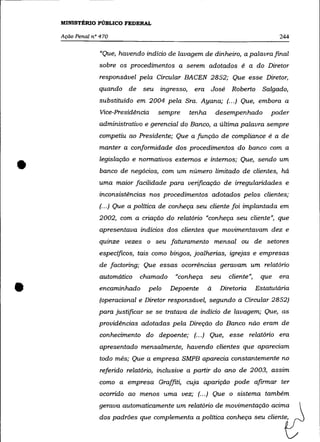 MINISTÉRIO PÚBLICO FEDERAL

    Ação Penal n° 470                                                             244

                  "Que, havendo indício de lavagem de dinheiro, a palavra final
                 sobre os procedimentos a serem adotados é a do Diretor
                 responsável pela Circular BACEN 2852; Que esse Diretor,
                 quando de      seu Ingresso,    era José       Roberto      Salgado,
                 substituído em 2004 pela Sra. Ayana; (... ) Que, embora a
                  Vice-Presidência   sempre     tenha       desempenhado        poder
                 administrativo e gerencial do Banco, a última palavra sempre
                 competiu ao Presidente; Que a função de compliance é a de
                 manter a conformidade dos procedimentos do banco com a


•                legislação e normativos externos e internos; Que, sendo um
                  banco de negócios, com um número limitado de clientes, há
                 uma maior facilidade para verificação de irregularidades e
                 inconsistências nos procedimentos adotados pelos clientes;
                 (.. .) Que a política de conheça seu cliente foi implantada em
                 2002, com a criação do relatório «conheça seu cliente", que
                 apresentava indícios dos clientes que movimentavam dez e
                 quinze vezes o seu faturamento mensal ou de setores
                 específicos, tais como bingos, joalherias, igrejas e empresas
                 de factoring; Que essas ocorrências geravam um relatório
                 automático    chamado    "conheça      seu    cliente",    que   era


•                encaminhado     pelo    Depoente       á    Diretoria     Estatutária
                 (operacional e Diretor responsável, segundo a Circular 2852)
                 para justíficar se se tratava de indício de lavagem; Que, as
                 providências adotadas pela Direção do Banco não eram de
                  conhecimento do depoente; (.. .) Que, esse relatório era
                  apresentado mensalmente, havendo clientes que apareciam
                 todo mês; Que a empresa SMPB aparecia constantemente no
                  referido relatório, inclusive a partir do ano de 2003, assim
                 como a empresa Graffiti, cuja aparição pode afirmar ter
                 ocorrido ao menos uma vez; (... ) Que o sistema também
                 gerava automaticamente um relatório de movimentação acima
                 dos padrões que complementa a política conheça seu cliente,
 