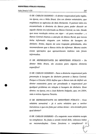 MINISTÉRIO PÚBLICO FEDERAL

    Ação Penal n° 470                                                         247

                 o SR.   CARLOS GODINHO - O diretor responsável pela região,
                 na época, era o Nélio Brant. Era um diretor estatutário, que
                 englobava as agências de Belo Horizonte. O parecer dele era
                 encaminhado à diretoria do Banco para poder discutir se
                 aquele cliente era informado ao Banco Central, ou não. Desde
                 que essa resolução entrou em vigor - só para ressaltar -, o
                 Banco Central chamou a atenção do Banco Rural, que nunca
                 tinha informado ninguém com indícios de lavagem de
                 dinheiro. Então, depois de uma inspeção globalizada, eles


•                recomendaram que o Banco tinha de informar. Mesmo assim
                 essas operações que apresentavam indícios não foram
                 informadas.

                 O SR. REPRESENTANTE DO MINISTÉRIO PÚBLICO - Do
                 diretor Nélio Brant, ele enviava para alguma diretoria
                 especifica?

                 O SR. CARLOS GODINHO - Para a diretoria responsável pela
                 prevenção à lavagem de dinheiro perante o Banco Central.
                 Porque a Circular 2852 define que o Banco tem de definir um


•                diretor estatutário para ser penalizado e responsável por
                 qualquer problema em relação à lavagem de dinheiro. Esse
                 diretor, na época, era o José Roberto Salgado, que, em 2004,
                 saiu e entrou Ayanna Tenório.

                 O SR. REPRESENTANTE DO MINISTÉRIO PÚBLICO - Esse
                 relatório semestral - já é outro relatório que o senhor
                 mencionou e que era feito por várias áreas - era enviado para
                 qual diretor?

                 O SR. CARLOS GODINHO - É o seguinte: esse relatório surgia
                 no compliance. Eu fazia a versão inicial dele, colocava todas
                 as     recomendações.   Como    funciona   o   compliance?    O
 