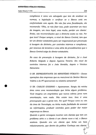 MINISTÊRlO PÚBLICO FEDERAL

    Ação Penal n° 470                                                       248

                 compliance é como um advogado que tem de analisar as
                  normas, a legislação e verificar se o Banco está em
                 conformidade com aquilo. Ele não faz uma fiscalização, ele
                  recomenda: 'Olha, se não fizer isso, pode acarretar um risco
                 de imagem, um risco legal, uma multa, perder um cliente'.
                 Então, são recomendações que a diretoria acata ou não. Por
                 que isso? Porque sempre, a nível de Banco Central, tem que
                  ter um. diretor estatutário para ser responsável por prevenção
                  à lavagem de dinheiro, por controles internos e compliance,


•                por recursos de terceiros e uma série de procedimentos que o
                 Banco Central exige do diretor estatutário.

                  No caso de prevenção à lavagem de dinheiro, foi o José
                 Roberto Salgado e depois Ayanna Tenório. Em nível de
                  controles internos foi o João Heraldo, depois o Vinícius
                  Samarane.

                  O SR. REPRESENTANTE DO MINISTÉRIO PÚBLICO - Essas
                  operações das empresas que eu mencionei do Senhor Marcos
                  Valéria e do PT apareceram no relatório semestral?


•                 O SR. CARLOS GODINHO - Apareceram. Surgiu da minha
                  área como uma recomendação que tinha algum problema.
                  Você imagina um empréstimo que nunca cobrou juros nem
                  amortização,   nem nada. Não existe isso. Isso é uma
                 preocupação que a gente tem. Por quê? Porque como eu vim
                  da área de Tecnologia, eu tinha muita facilidade de acessar
                  as informações, produzir controles para poder dar maior
                  segurança ao Banco.
                  Quando a gente conseguia mostrar com clareza que tem um
                 problema sério e o cliente é um cliente novo e tal, o Banco
                  acatava.    Quando era um cliente que
                  relacionamento, que dentro da política 'Conheça seu cliente',
 