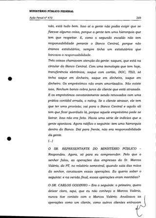 MINISTÉRIO PÚBLICO FEDERAL

    Ação Penal n° 470                                                        249

                 não, está tudo bem. Isso aí a gente não podia exigir que se
                 fizesse alguma coisa, porque a gente tem uma hierarquia que
                 tem que respeitar. E, como o segundo escalão não tem
                 responsabilidade perante o Banco Central, porque não
                 éramos estatutários, sempre tinha um estatutários que
                  bancava a responsabilidade.
                  Três coisas chamavam atenção da gente: saques, que está na
                 circular do Banco Central. Com uma tecnologia que tem hoje,
                 transferência eletrônica, saque com cartão, DOC, TED, só


•                tinha saque em dinheiro, saque em dinheiro, saque em
                 dinheiro. Os empréstimos não eram amortizados. Não existe
                 isso, Nenhum banco cobra juros de cliente que está atrasado.
                 E os empréstimos constantemente sendo renovados com uma
                 prática contábil errada, o rating. Se o cliente atrasar, ele tem
                 que ter uma provisão; vai para o Banco Central e aquilo ali
                 tem que ficar guardado lá, porque aquele empréstimo pode se
                 listrar. Isso não era feito. Havia uma série de indícios que a
                 gente apontava. Agora ratifico o seguinte: tem uma hierarquia
                 dentro do Banco. Daí para frente, não era responsabilidade



•
                 da gente .
                 (.. .)

                  O SR.   REPRESENTANTE DO MINISTÉRIO PÚBLICO
                 Respondeu. Agora, só para eu compreender. Pelo que o
                 senhor falou, as operações das empresas do Sr. Marcos
                  Valério, do PT, no relatório semestral, quando saía das mãos
                 do senhor, constavam essas operações. Eu queria saber o
                 seguinte: e na versão final, essas operações eram mantidas?

                 O SR. CARLOS GODINHO - Era o seguinte: o primeiro, quero
                 deixar claro, aqui, que eu não conheço o Marcos Valério,
                 nunca tive contato com o Marcos Valério. Analisava as
                 operações como um cliente, como outros clientes entravam
 