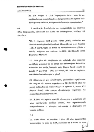 MINISTtRIO PÚBLICO FEDERAL

    Ação Penal n° 470                                                              25

                 23.        Em relação a DNA Propaganda Ltda.,             não foram
                  localizados na contabilidade os lançamentos de registro das
                  notas fiscais emitidas, não permitindo outras constatações."

    44.              A retificação fraudulenta da contabilidade da empresa
    DNA Propaganda, verificada no curso da investigação, também foi
    abordada:

                  "24. A empresa DNA possui várias filiais, sediadas em
                  diversos municípios do Estado de Minas Gerais e em Brasília



•                 - DF. A escrituração de todos os estabelecimentos (filiais e
                  matriz) integram um sistema contábil, identificado como
                  Enterprise-Microuni.

                  25. Para fins de verificação da validade dos registros
                  contábeis, procedeu-se ao cotejo das informações bancárias
                  existentes na mídia fornecida pelo Banco Rural, objeto do
                  Laudo n° 2150/05 - INC, de 09/08/05, com os registros
                  contábeis da escrituração original.

                  26. Observou-se, por amostragem, quantidade significativa



•
                   de cheques de valores superiores a R$10.000,00 (dez mil
                   reais), debitados na conta 60022414, agência 9, banco 453
                   (Banco Rural),       não estava devidamente           registrada na
                   contabilidade da empresa DNA.

                   27. A falta do registro contábil demonstra a existêncía de
                   uma        escrituração   contábil   viciosa,   não   representando
                   adequadamente a situação patrimonial e financeira da
                   pessoa juridica.

                   (.. .)

                   29. Além disso, ao analisar o item 66 dos documentos
                   apreendidos na sede da DNA, encontrou-se a 4 a via da nota
 