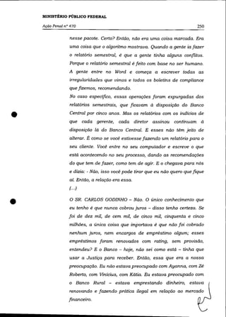 MINISTÉRIO PÚBLICO FEDERAL

    Ação Penal n° 470                                                        250

                 nesse pacote. Certo? Então, não era uma coisa marcada. Era
                 uma coisa que o algoritmo mostrava. Quando a gente ia fazer
                 o relatório semestral, é que a gente tinha alguns conflitos.
                 Porque o relatório semestral é feito com base no ser humano.
                 A gente entre no Word e começa a escrever todas as
                 irregularidades que vimos e todos os boletins de compliance
                 que fizemos, recomendando.
                 No caso específico, essas operações foram expurgadas dos
                 relatórios semestrais, que ficavam à disposição do Banco


•                Central por cinco anos. Mas os relatórios com os indícios de
                 que cada gerente,      cada diretor assinou continuam à
                 disposição lá do Banco Central. E esses não têm jeito de
                 alterar. É como se você estivesse fazendo um relatório para o
                 seu cliente. Você entre no seu computador e escreve o que
                 está acontecendo no seu processo, dando as recomendações
                 do que tem de fazer, como tem de agir. E o chegava para nós
                 e dizia: - Não, isso você pode tirar que eu não quero que fique
                 ai. Então, a relação era essa.
                 (.. .)



•                o   SR. CARLOS GODINHO - Não. O único conhecimento que
                 eu tenho é que nunca cobrou juros - disso tenho certeza. Se
                 foi de dez mil, de cem mil, de cinco mil, cinquenta e cinco
                 milhões, a única coisa que importava é que não foi cobrado
                 nenhum juros, nem encargos de empréstimo algum; esses
                 empréstimos foram renovados com rating, sem provisão,
                 entendeu? E o Banco - hoje, não sei como está - tinha que
                 usar a Justiça para receber. Então, essa que era a nossa
                 preocupação. Eu não estava preocupado com Ayanna, com Zé
                 Roberto, com Vinicius, com Kátia. Eu estava preocupado com
                 o Banco Rural -       estava emprestando dinheiro, estava
                 renovando e fazendo prática ilegal em relação ao mercado
                 financeiro.
 