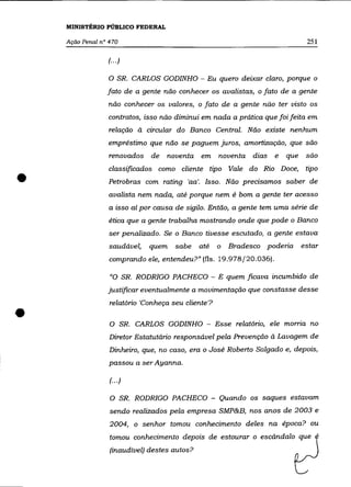 MINISTÉRIO PÚBLICO FEDERAL

    Ação Penal n° 470                                                         251

                 (.. .)

                 o    SR. CARLOS GODINHO - Eu quero deixar claro, porque o
                 fato de a gente não conhecer os avalistas, o fato de a gente
                 não conhecer os valores, o fato de a gente não ter visto os
                 contratos, isso não diminui em nada a prática que foi feita em
                  relação à drcular do Banco Central. Não existe nenhum
                 empréstimo que não se paguem juros, amortização, que são
                  renovados   de   noventa em noventa          dias   e   que são



•
                  classificados como cliente tipo Vale do Rio Doce, tipo
                  Petrobras com rating 'aa'. Isso. Não predsamos saber de
                  avalista nem nada, até porque nem é bom a gente ter acesso
                  a isso aí por causa de sigilo. Então, a gente tem uma série de
                  ética que a gente trabalha mostrando onde que pode o Banco
                  ser penalizado. Se o Banco tivesse escutado, a gente estava
                  saudável,   quem    sabe    até    o   Bradesco poderia    estar
                  comprando ele, entendeu?" (fls. 19.978/20.036).

                  "O SR. RODRIGO PACHECO - E quem ficava incumbido de
                 justificar eventualmente a movimentação que constasse desse
                  relatório 'Conheça seu cliente'?

•                 O SR. CARLOS GODINHO - Esse relatório, ele morna no

                  Diretor Estatutário responsável pela Prevenção à Lavagem de
                  Dinheiro, que, no caso, era o José Roberto Salgado e, depois,
                  passou a ser Ayanna.

                  (.. .)

                  O SR. RODRIGO PACHECO - Quando os saques estavam

                  sendo realizados pela empresa SMP&B, nos anos de 2003 e
                  2004, o senhor tomou conhedmento deles na época? ou
                  tomou conhedmento depois de estourar o escãndalo que .
                  (inaudível) destes autos?
 