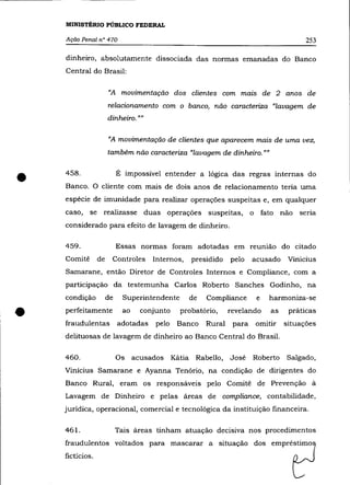 MINISTÉRIO PÚBLICO FEDERAL

    Ação Penal n° 470                                                                         253

    dinheiro, absolutamente dissociada das normas emanadas do Banco
    Central do Brasil:


                      "A movimentação dos clientes com mazs de 2 anos de
                      relacionamento com o banco, não caracteriza "lavagem de
                      dinheiro. ""

                      "A movimentação de clientes que aparecem mais de uma vez,
                      também não caracteriza "lavagem de dinheiro. ""



•   458 .                  É impossível entender a lógica das regras internas do
    Banco. O cliente com mais de dois anos de relacionamento tería uma
    espécie de imunidade para realizar operações suspeitas e, em qualquer
    caso,    se realizasse duas operações suspeitas,                   o       fato    não   seria
    considerado para efeito de lavagem de dinheiro.

    459.                   Essas normas foram adotadas em reunião do citado
    Comitê       de    Controles      Internos,    presidido   pelo    acusado          Vinicius
    Samarane, então Diretor de Controles Internos e Compliance, com a
    participação da testemunha Carlos Roberto Sanches Godinho, na
    condição          de    Superintendente       de   Compliance          e     harmoniza-se


•   perfeitamente
    fraudulentas
                            ao
                           adotadas
                                   conjunto
                                       pelo
                                                probatório,
                                               Banco   Rural
                                                               revelando
                                                                para
    delituosas de lavagem de dinheiro ao Banco Central do Brasil.
                                                                           omitir
                                                                                  as     práticas
                                                                                       situações



    460.                   Os    acusados     Kátia Rabello,   José    Roberto          Salgado,
    Vinicius Samarane e Ayanna Tenório, na condição de dirigentes do
    Banco Rural, eram os responsáveis pelo Comitê de Prevenção à
    Lavagem de Dinheiro e pelas áreas de compliance, contabilidade,
    jurídica, operacional, comercial e tecnológica da instituição financeira.

    461.                   Tais áreas tinham atuação decisiva nos procedimentos
    fraudulentos voltados para mascarar a situação dos empréstimo
    fictícios.
 