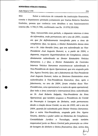 MINISTÉRIO PÚBLICO FEDERAL

    AçãO Penal n° 470                                                      254

    462.            Sobre a estrutura de comando da instituição financeira,
    consta o depoimento prestado justamente por Carlos Roberto Sanches
    Godinho, pessoa que conhecia com detalhes o seu funcionamento
    interno (fls. 4.785/4.786, confirmado nas fls. 19.978/20.036):

                 "Que, transcorrido esse periodo, o depoente retomou à área
                 de informática, onde permaneceu até o ano de 2001, ocasião
                 em que foi definitivamente transferido para a área de

                 compliance; Que, na época, o Diretor Estatutário dessa área



•
                 era o Sr. João Heraldo Lima, que era subordinado ao Vice-
                 Presidente José Augusto Dumont, e, a partir de 2004, o
                 depoente, enquanto Superintendente de Compliance, estava
                 diretamente subordinado ao Diretor Estatutário Vinicius
                 Samarane; (.. .) Que, o Diretor Estatutário de Controles
                 Internos Vinicius Samarane encontrava-se subordinado à
                 Vice-Presidência de Apoio Operacional, que era ocupada pela
                 Sra. Ayana Tenório; Que, até o falecimento do Vice-Presidente
                 José Augusto Dumont, todos os Diretores Estatutários eram
                 subordinados à Vice-Presidência Executiva; Que, após o
                 falecimento, no ano de 2004, foram criadas duas Vice-


•                Presidências, uma operacional e a outra de apoio operacional;
                 Que toda a área comercial e internacional ficou subordinada
                 ao Sr. José Roberto Salgado,       Vice-Presidente da Area
                 Operacional, que também ocupava a Presidência do Comitê
                 de Prevenção à Lavagem de Dinheiro, onde permaneceu
                 desde a criação desse Comitê, no ano de 2002, até o ano de
                 2004, quando foi substituido pelo Diretor Vinicius Samarane;
                 Que a outra Vice-Presidência, ocupada pela Sra. Ayana
                 Tenório, detinha o poder sobre as Diretorias de Compliance,
                 Contabilidade   Juridico   e   Tecnologia,   sendo   também


                                                                        tJ
                 responsável junto ao Banco Central pela prevenção ao crime
                 de Ia'ag= de dinheiro e ilicit~ !i=noei=; Que, acima
 