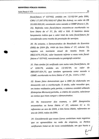 MINISTÉRIO PÚBLICO FEDERAL

    Ação Penal n° 470                                                          26

                 fiscal-fatura n° 037402, emitida em 13/02/04 pela DNA,
                  CNPJ 17.397.076/0003-67 (filial Rio Acima), no valor de R$
                 35.000.000,00, constando como sacado a CBMP (Anexo !, fls.
                  35). Referida nota fiscal-fatura encontra-se escriturada no
                  livro Diário de n° 37, fls. 662 e 956. O histórico deste
                  lançamento indica que o valor total da nota fIScal-fatura foi
                  considerado como receita de prestação de serviços.

                  30. No entanto, o Demonstrativo de Resultado do Exercício
                  (DRE) de 2004 (fls. 4464 do livro Diário n° 37, volume 12),


•                 registra   um   montante     anual   de    receita   bruta
                  R$22.679.370,26, valor bastante inferior a essa nota fiscal-
                  fatura n° 037402, mencionada no parágrafo anterior.
                                                                               de




                  31. Fato similar foi verificado com outra nota fiscal-fatura, de
                  n°    039179,   emitida    em    13/05/04,      no   valor   de
                  R$9. 097. 024, 75, que também apresenta como sacado a
                  CBMP, escriturada no livro Diário nO 37, fls. 1554 e 1767.

                  32. Esses fatos demonstram que a DRE foi elaborada em
                  desacordo com a escrituração. E ainda, cabe ressaltar que,


•                 em testes realizados pela pericia, o sistema contábil utilizado
                  (Enterprise-Microuni) permitiu, a critério do usuário, selecionar
                  as contas que iriam compor o demonstrativo.

                  33.   No   transcorrer dos      exames,   o   DPF Zampronha
                  encaminhou os livros Diário n° 37, volumes 01 a 12,
                   referentes ao ano de 2004, e três livros Diário, referentes ao
                   ano de 2003, todos da DNA.

                   34. Considerando que esses Livros continham mais registros
                   que os apreendidos na sede da empresa,
                   """fica~ tmtw~ de         ="" oontabilidade, ~ que
                                                                       os

                                                                            ha?
                                                                            Peritos
 