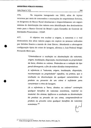 -   - - - - - - -




    MINISTÉRIO PÚBLICO FEDERAL

    Ação Penal n° 470                                                                 260

    476.                No esquema inaugurado em 2003, além de injetar
    recursos por meio de concessões e renovações de empréstimos fictícios,
    os dirigentes do Banco Rural idealizaram e disponibilizaram um seguro
    sistema de distribuição dos valores sem identificação dos destinatários
    reais para o Banco Central do Brasil e para Conselho de Controle de
    Atividades Financeiras - COAF.

    477.                O objetivo era ocultar a ongem, a natureza e o real
    destinatârio dos altos valores pagos em espécie às pessoas indicadas



•   por Delúbio Soares a mando de José Dirceu. Abordando a abrangente
    configuração típica do crime de lavagem, afirmou o Juiz Federal Sérgio
    Fernando Moro que,


                     "Criminaliza-se a ocultação ou dissimulação da natureza,
                     origem, localização, disposição, movimentação ou propriedade
                     de bens, direitos ou valores. Pretendeu-se a redação de tipo
                     penal abrangente, afim de evitar dúvidas interpretativas.
                     A referência à "natureza, origem, localização, disposição,
                     movimentação ou propriedade" significa, na prática, que a
                     ocultação ou dissimulação de qualquer caracteristica do


•                    produto ou provento de um cnme é
                     caracterizar o crime de lavagem.
                                                                          suficiente para


                     Já a referência a "bens, direitos ou valores" contempla
                     qualquer beneficio de natureza econômica, material ou
                     imaterial. Em síntese, tipifica-se a ocultação ou dissimulação
                     do produto ou proveito de um crime, compreendendo-se
                    produto ou proveito como qualquer beneficio de natureza
                     econômica. ,"'9




    '" Crime de Lavagem de Dinheiro, São Paulo, Saraiva, 2010, pág. 31.
 