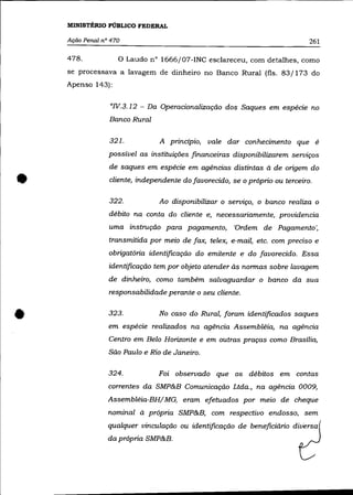 MINISTÉRIO PÚBLICO FEDERAL

    Ação Penal n° 470                                                         261

    478.            o   Laudo n° 1666j07-INC esclareceu, com detalhes, como
    se processava a lavagem de dinheiro no Banco Rural (fls. 83/173 do
    Apenso 143):


                 "IV. 3. 12 - Da Operacionalização dos Saques em espécie no
                 Banco Rural

                 321.           A princípio, vale dar conhecimento que é
                 possível as instituições financeiras disponibilizarem serviços
                 de saques em espécie em agências distintas à de origem do


•                cliente, independente do favorecido, se o próprio ou terceiro.

                 322.           Ao disponibilizar o serviço, o banco realiza o
                 débito na conta do cliente e, necessariamente, providencia
                 uma instrução para pagamento, 'Ordem de Pagamento ~
                 transmitida por meio de fax, telex, e-mail, etc. com preciso e
                 obrigatória identificação do emitente e do favorecido. Essa
                 identificação tem por objeto atender às normas sobre lavagem
                 de dinheiro, como também salvaguardar o banco da sua
                 responsabilidade perante o seu cliente .



•                323.           No caso do Rural, foram identificados saques
                 em espécie realizados na agência Assembléia, na agência
                 Centro em Belo Horizonte e em outras praças como Brasília,
                 São Paulo e Rio de Janeiro.

                 324.           Foi observado que os débitos em contas
                 correntes da SMP&B Comunicação Ltda., na agência 0009,
                 Assembléia-BHj MG, eram efetuados por meio de cheque
                 nominal à própria SMP&B, com respectivo endosso, sem
                 qualquer vinculação ou identificação de beneficiário diversa
                 da própria SMP&B.
 