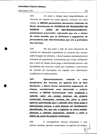 MINISTÉRIO PÚBLICO FEDERAL

    Ação Penal n° 470                                                          262

                 325.             Ao sacar o cheque para disponibilização de
                 recursos em espécie em outra agência, inclusive em outro
                 estado, a SMP&B apresentava documento timbrado do
                 Rural, denominado de 'CONTROLE DE TRANSAÇÕES EM
                 ESPÉCIE            SAlDA    DE      RECURSOS/pAGAMENTO',
                 previamente preenchido, informado que era o titular
                 da conta sacada; que se destinava a pagamento de
                 fornecedores (não discriminados); que era a portadora
                 dos recursos .



•                326.             Em que pese o fato de essa documento de
                 controle ter destacada importãncia no contexto das normas
                 sobre lavagem de dinheiro, o Rural acatava antecipadamente
                 instrução de pagamento, normalmente por e-mail, solicitando
                 que o valor do cheque fosse pago a determinada pessoa, real
                 beneficiário dos recursos, ainda que recebesse o documento
                 de controle de transações em espécie com informações
                 conflitantes em data posterior.

                 327.             Operacionalmente,      estando       o     novo
                 beneficiário dos recursos em agência fora de Belo


•                Horizonte, o Banco Rural autenticava pagamento do
                 cheque,    considerando      como favorecido
                 emissor, a SMP&B Comunicação Ltda; creditava o
                                                                   o       próprio


                 referido   valor     em    contas    internas   da        própria
                 instituicão   financeira;    enviava    fax   para a       outra
                 agência autorizando que o referido valor fosse pago a
                 determinada pessoa. a qual deveria ser devidamente
                 identificada. Por sua vez. a agência no outro estado.
                 efetuava o referido pagamento. levando o valor a
                 débito da conta da própria instituicão.

                 328.           A   consequência desses processos é           que
                 valores sacados, quando examinados na agência de origem,
 