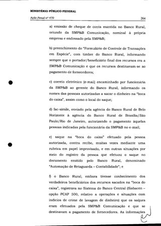 MINISTÉRIO PÚBLICO FEDERAL

    Ação Penal n° 470                                                               264

                 a) emissão de cheque de conta mantida no Banco Rural,
                 oriundo da SMP&B Comunicação,                   nominal à      própria
                 empresa e endossado pela SMP&B;

                 b) preenchimento do "Formulârio de Controle de Transações
                 em Espécie", com timbre do Banco Rural, informando
                 sempre que o portador/beneficiârio final dos recursos era a
                 SMP&B Comunicação e que os recursos destinavam-se ao
                 pagamento de fornecedores;



•                c) correio eletrõnico (e-mail) encaminhado por funcionâria
                 da SMP&B ao gerente do Banco Rural, informando os
                 nomes das pessoas autorizadas a sacar o dinheiro na "boca
                 do caixa", assim como o local do saque;

                 d) fac-símile, enviado pela agência do Banco Rural de Belo
                 Horizonte à agéncia do Banco Rural de Brasília/ São
                 Paulo/Rio de Janeiro, autorizando o pagamento àquelas
                 pessoas indicadas pela funcionâria da SMP&B no e-mail;

                                                       . ,
                 e)     saque   na    "boca    do    caIXa    efetuado   pela   pessoa


•                autorizada, contra recibo, muitas vezes mediante uma
                 rubrica em papel improvisado, e em outras situações por
                 meio do registro da pessoa que efetuou o saque no
                 documento          emitido   pelo    Banco     Rural,   denominado
                 "Automação de Retaguarda - Contabilidade"; e

                 f)     o   Banco    Rural,   embora tivesse conhecimento dos
                 verdadeiros beneficiârios dos recursos sacados na "boca do
                 caixa", registrava no Sistema do Banco Central (Sisbacen -
                 opção PCAF 500, relativo a operações e situações com


                                                                                    i:: 
                 indícios de crime de lavagem de dinheiro) que os saques
                 eram efetuados pela SMP&B Comunicação e que
                 destinavam a pagamento de fornecedores. As informaçõ~
 