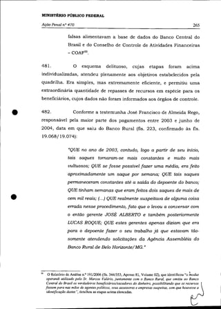MINISTÉRIO PÚBLICO FEDERAL

    AçãO Penal nO 470                                                                                     265

                       falsas alimentavam a base de dados do Banco Central do
                       Brasil e do Conselho de Controle de Atividades Financeiras



    481.                  o esquema delituoso, CUjas etapas foram aCIma
    individualizadas, atendeu plenamente aos objetivos estabelecidos pela
    quadrilha. Era simples, mas extremamente eficiente, e permitiu uma
    extraordinária quantidade de repasses de recursos em espécie para os
    beneficiários, cujos dados não foram informados aos órgãos de controle .



•   482.                  Conforme a testemunha José Francisco de Almeida Rego,
    responsável pela maior parte dos pagamentos entre 2003 e junho de
    2004, data em que saiu do Banco Rural (fls. 223, confirmado às fls.
    19.068/19.074):

                       «QUE no ano de 2003, contudo, logo a partir de seu início,
                       tais saques tomaram-se mais constantes e muito mais
                       uultuosos; QUE se fosse possível fazer uma média, era feito
                       aproximadamente um saque por semana; QUE tais saques
                       permaneceram constantes até a saída do depoente do banco;
                       QUE tinham semanas que eram feitos dois saques de mais de

•                      cem mil reais; (.. .) QUE realmente suspeitava de alguma coisa
                       errada nesse procedimento, fato que o levou a conversar com
                       o então gerente JOSÉ ALBERTO e também posteriormente

                       LUCAS ROQUE; QUE estes gerentes apenas diziam que era
                       para o depoente fazer o seu trabalho já que estavam tão-
                       somente atendendo solicitações da Agência Assembléia do
                       Banco Rural de Belo Horizonte/ MG. "




                                                                                                      ,
    50    O Relatório de Análise o? 191/2006 (fls. 344/353, Apenso 81, Volume 02), que ideotificou "o modus
         operandi utilizado pelo Sr. Marcos Valéria, juntamente com o Banco Rural, que omitiu ao Banco
         Central do Brasil os verdadeiros beneficiários/sacadores do dinheiro, possibilitando que os recursos
         fossem para nas mãos de agentes politicos, seus assessores e empresas suspeitas. sem que houvesse a
         identificação destes ", detalhou as etapas acima eleocadas.
 