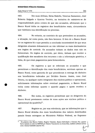 MINISTÉRIO PÚBLICO FEDERAL

    Ação Penal n° 470                                                                             266

    483.                 Em suas defesas, Kátia Rabello, Vinicius Samarane, José
    Roberto Salgado e Ayanna Tenório, na tentativa de eximirem-se de
    responsabilidade pelos crimes de que são acusados, afirmaram que o
    Banco Rural tinha os registros dos beneficiários reais, circunstância
    que viabilizou sua identificação no processo.

    484.                 No entanto, ao contrário do que pretendem os acusados,
    a situação, tal como posta, não lhes favorece. O fato de o Banco Rural
    ter os registros foi o que permitiu a conclusâo incontestável de que seus



•
    dirigentes atuaram dolosamente ao não informar os reais destinatários
    aos órgãos de controle. Os acusados tinham os dados mas não os
    forneceram. Os órgãos de controle, por óbvio, tinham que receber a
    qualificação dos sacadores dos recursos e não a informação genérica, e
    falsa, de que eram pagamentos para fornecedores.

    485.                 Os registros a que se referiram os acusados e que
    permitiram a identificação dos reais beneficiários, serviram apenas ao
    Banco Rural, como garantia de que procederam à entrega do dinheiro
    aos beneficiários indicados por Delúbio Soares. Assim, caso José
    Dirceu, ou qualquer outro integrante dos núcleos político e operacional,


•   solicitassem informações sobre eventual pagamento, o Banco Rural
    tinha como informar quanto e quando pagou e quem recebeu o
    dinheiro.

    486.                 Em suma, os registros permitiram que os dirigentes do
    Banco Rural prestassem contas de suas ações aos núcleos político e
    operacional da quadrilhaS).


    487.                 Registre-se, por sua relevância, que as informações que o
    Banco Rural detinha dos reais beneficiários dos valores distribuídos
    jamais foram entregues ao Ministério Público Federal, ao Supremo

    51
          05 próprios réus Marcos Valério, Rogério Tolentino, Ramon Hollcrbach e Cristiano Paz, quando
         havia repasses na sede da SMP&B por Simone Vasconcelos ou Gciza Dias, também colhiam recibos
         com a mesma finalidade (Apenso 45).
 