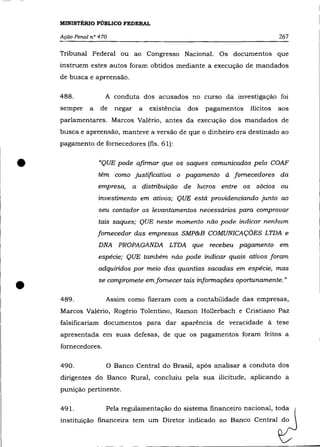 MINISTÉRIO PÚBLICO FEDERAL

    Ação Penal n° 470                                                          267

    Tribunal Federal ou ao Congresso Nacional. Os documentos que
    instruem estes autos foram obtidos mediante a execução de mandados
    de busca e apreensão.

    488.            A conduta dos acusados no curso da investigação foi
    sempre    a   de    negar   a   existência   dos   pagamentos   ilícitos   aos
    parlamentares. Marcos Valério, antes da execução dos mandados de
    busca e apreensão, manteve a versão de que o dinheiro era destinado ao
    pagamento de fornecedores (fls. 61):



•                 «QUE pode afinnar que os saques comunicados pelo COAF
                  têm como justificativa o pagamento à fornecedores da
                  empresa, a distribuição de lucros entre os sócios ou
                  investimento em ativos; QUE está providenciando junto ao
                  seu contador os levantamentos necessários para comprovar
                  tais saques; QUE neste momento não pode indicar nenhum
                  fornecedor das empresas SMP&B COMUNICAÇÕES LTDA e
                  DNA PROPAGANDA LTDA que recebeu pagamento em
                  espécie; QUE também não pode indicar quais ativos foram
                  adquiridos por meio das quantias sacadas em espécie, mas


•   489.
                  se compromete em fornecer tais infonnaçães oportunamente. "


                    Assim como fIzeram com a contabilidade das empresas,
    Marcos Valério, Rogério Tolentino, Ramon Hollerbach e Cristiano paz
    falsifIcariam documentos para dar aparência de veracidade à tese
    apresentada em suas defesas, de que os pagamentos foram feitos a
    fornecedores.

    490.            O Banco Central do Brasil, após analisar a conduta dos
    dirigentes do Banco Rural, concluiu pela sua ilicitude, aplicando a
    punição pertinente.

    491.            Pela regulamentação do sistema fInanceiro nacional, toda
    instituição financeira tem um Diretor indicado ao Banco Central do
 