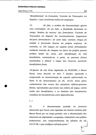 MINISTÉRIO PÚBLICO FEDERAL

    Ação Penal nO 470                                                                   269

                 "Beneficiáriofs)" do formulário "Controle de Transações em
                 Espécie", o que caracteriza indício de suspeição.

                  15.              De fato, a análise da documentação aponta
                 uma contradição: de um lado, a finalidade declarada no
                 campo "destino do recurso" dos formulários "Controle de
                 Transações em Espécie" foi, invariavelmente, "pagamento
                 de/para fornecedores"; de outro lado, nenhum cheque foi
                 emitido a favorecido        diverso da própria empresa. Ao



•
                 contrário, os 1 02 saques em espécie foram formalizados
                 mediante emissão de cheques em favor da própria pessoa
                 jurídica    titular   da   conta,       sem       identificação   do   real
                 beneficiário, nomeando-se,          à    parte,     as pessoas fisicas
                 autorizadas a efetuar o saque dos recursos, possíveis
                 beneficiários finais.

                 16.Apesar de não tê-los registrado na PCAF500, o Banco
                 Rural,     como descrito     no     item      7    fmodus     operandi) e
                 comprovado na documentação de suporte referenciada na
                 Parte B do demonstrativo às fls.                    22-33,    tinha pleno


•                conhecimento dos nomes dos sacadores efetivos-pessoas
                 flsicas, reproduzidos que foram nas ordens de saque, contra
                 recibo dos beneficiários, e no histórico dos lançamentos
                 contábeis de transferências entre dependências.

                 f·· .)

                 21.              A      documentação          juntada        ao   processo
                 demonstra que houve uma repetição da mesma conduta pelo
                 Banco Rural por um longo período, com a dissimulação dos
                 elementos de atipicidade e suspeição, traduzindo uma política
                 institucional,   com comprometimento da eficácia da Lei
                 9.613/98, o que configura infração grave.»
 