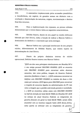 MINISTÉRIO PÚBLICO FEDERAL

    Ação Penal n° 470                                                       270

    493.            A sistemática implementada pelos acusados possibilitou
    a transferência, em espécie, de grandes somas em dinheiro com a
    ocultação e dissimulação da natureza, origem, movimentação e destino
    final dos recursos.

    494.            Para a implementação dos repasses, as provas colhidas
    demonstram que o roteiro básico tinha as seguintes características.

    495.            Delúbio Soares, diante do seu papel no núcleo delituoso
    liderado por José Dirceu, tinha a função de indicar a Marcos Valério o


•   destinatário do dinheiro e o montante que seria entregue .

    496.            Marcos Valério era o principal interlocutor do seu próprio
    núcleo, diferentemente de Delúbio Soares, que estava sujeito às
    determinações de José Dirceu.

    497.            Diante   da   própria   dinámica    interna    do   núcleo
    operacional, Delúbio Soares tratava com Marcos Valério:


                 "QUE um dos seus principais interlocutores em Brasília/DF é
                 o seu amigo pessoal DELÚBIO SOARES; QUE se encontra



•
                 com DELÚBIO SOARES para conversar sobre diversos
                 assuntos, tais como política, imagem do Governo Federal,
                 assuntos familiares e lazer; (... ) QUE costumava conversar ao
                 telefone com DELÚBIO SOARES no máximo de duas a trés
                 vezes por semana; QUE ligava para DELÚBIO para conversar
                 a respeito de assuntos ligados às administrações do PT, tais
                 como a imagem que o partido está tendo perante à sociedade;
                 (.. .) QUE se encontrou várias vezes com DELÚBIO SOARES
                 no hall de entrada do hotel BLUE TREE em Brasília/DF; QUE
                 no começo do atual Governo Federal, os integrantes do
                 governo ficavam em geral no hotel BLUE TREE, sendo mi.âto
                 encontrar com os mesmos naquele hotel; QUE dessa forma,
                 como queria se entrosar com os integrantes do governo,
 