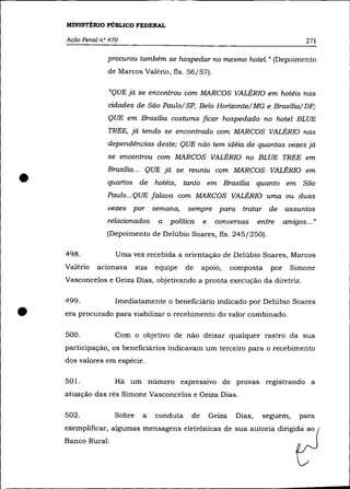 MINISTÉRIO PÚBLICO FEDERAL

    Ação Penal n° 470                                                                  271

                 procurou também se hospedar no mesmo hotel.» (Depoimento
                 de Marcos Valério, fls. 56/57).

                 "QUE já se encontrou com MARCOS VALÉRIa em hotéis nas
                 cidades de São Pau 10/ SP, Belo Horizonte/ MG e Brasília/DF;
                 QUE em Brasília costuma ficar hospedado no hotel BLUE
                 TREE, já tendo se encontrado com MARCOS VALÉRIa nas
                 dependências deste; QUE não tem idéia de quantas vezes já
                 se encontrou com MARCOS VALÉRIa no BLUE TREE em



•
                 Brasília ... QUE já se reuniu com MARCOS VALÉRIa em
                 quartos de hotéis, tanto em Brasília quanto em São
                 Paulo ... QUE falava com MARCOS VALÉRIa uma ou duas
                 vezes por semana,         sempre para          tratar de      assuntos
                 relacionados    a   política    e    conversas       entre    amigos ... »
                                                                                 .


                 (Depoimento de Delúbio Soares, fls. 245/250).

    498.            Uma vez recebida a orientação de Delúbio Soares, Marcos
    Valério   acionava     sua   equipe    de    apoio,      composta    por     Simone
    Vasconcelos e Geiza Dias, objetivando a pronta execução da diretriz.

    499 .           Imediatamente o beneficiário indicado por Delúbio Soares

•   era procurado para viabilizar o recebimento do valor combinado.

    500.            Com o objetivo de não deixar qualquer rastro da sua
    participação, os beneficiários indicavam um terceiro para o recebimento
    dos valores em espécie.

    501.            Há um número expressivo de provas registrando a
    atuação das rés Simone Vasconcelos e Geiza Dias.

    502.           Sobre    a    conduta    de       Geiza    Dias,    seguem,      para
    exemplificar, algumas mensagens eletrônicas de sua autoria dirigidá ao
    Banco Rural:
 