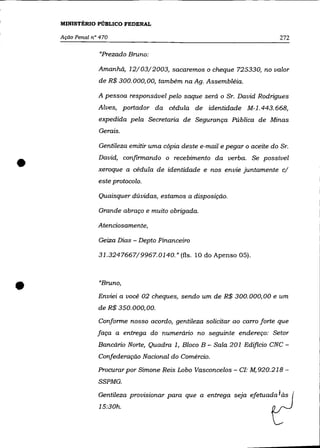 MINISTÉRIO PÚBLICO FEDERAL

    Ação Penal n° 470                                                        272

                  "Prezado Bruno:

                 Amanhã, 12/03/2003, sacaremos o cheque 725330, no valor
                 de R$ 300.000,00, também naAg. Assembléia.

                 A pessoa responsável pelo saque será o Sr. David Rodrigues
                 Alves, portador da cédula de identidade M-1.443.668,
                 expedida pela Secretaria de Segurança Pública de Minas
                 Gerais.

                 Gentileza emitir uma cópia deste e-mail e pegar o aceite do Sr.


•                David, confirmando o recebimento da verba. Se possível
                 xeroque a cédula de identidade e nos envie juntamente c/
                 este protocolo.

                 Quaisquer dúvidas, estamos a disposição.

                 Grande abraço e muito obrigada.

                 Atenciosamente,

                 Geiza Dias - Depto Financeiro

                 31.3247667/9967.0140." (fls. 10 do Apenso 05).




•                "Bruno,
                 Enviei a você 02 cheques, sendo um de R$ 300.000,00 e um
                 de R$ 350.000,00.
                 Conforme nosso acordo, gentileza solicitar ao carro forte que
                 faça a entrega do numerário no seguinte endereço: Setor
                 Bancário Norte, Quadra 1, Bloco B - Sala 201 Edificio CNC-
                 Confederação Nacional do Comércio.
                 Procurar por Simone Reis Lobo Vasconcelos - Cf: M, 920.218 -
                 SSPMG.
                 Gentileza provisionar para que a entrega seja efetuada f às
                 15:30h.
 