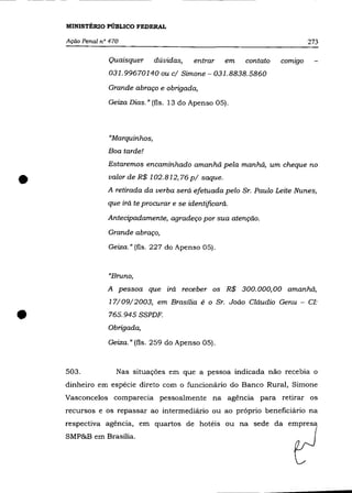 r-
I
         MINISTÉRIO PÚBLICO FEDERAL
I


         Ação Penal n° 470                                                         273

                      Quaisquer       dúvidas,   entrar    em   contato   comIgo

                      031.99670140 ou     c/ Simone - 031.8838.5860
                      Grande abraço e obrigada,

                      Geiza Dias.» (fls. 13 do Apenso 05).




                       "Marquinhos,
                      Boa tarde!
                      Estaremos encaminhado amanhã pela manhã, um cheque no


     •                valor de R$ 102.812,76 p/ saque .
                      A retirada da verba será efetuada pelo Sr. Paulo Leite Nunes,
                      que irá te procurar e se identificará.

                      Antecipadamente, agradeço por sua atenção.

                      Grande abraço,

                      Geiza.» (fls. 227 do Apenso 05).



                      "Bruno,
                      A pessoa que irá receber os R$ 300.000,00 amanhã,
                      17/09/2003, em Brasília é o Sr. João Cláudio Genu - Cf:


     •                765.945 SSPDF.
                      Obrigada,

                      Geiza." (fls. 259 do Apenso 05).



         503.            Nas situações em que a pessoa indicada não recebia o
         dinheiro em espécie direto com o funcionário do Banco Rural, Simone
         Vasconcelos comparecia pessoalmente na agência para retirar os
         recursos e os repassar ao intermediário ou ao próprio beneficiário na
         respectiva agência, em quartos de hotéis ou na sede da empresa
         SMP&B em Brasília.
 