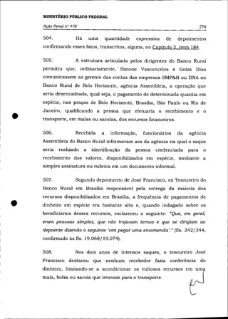 MINISTÉRIO PúBLICO FEDERAL

    Ação Penal n° 470                                                             274

    504.            Há       uma       quantidade   expressIva   de   depoimentos
    confirmando esses fatos, transcritos, alguns, no Capítulo 2. item 184.

    505.            A estrutura articulada pelos dirigentes do Banco Rural
    permitiu que, ordinariamente, Simone Vasconcelos e Geiza Dias
    comunicassem ao gerente das contas das empresas SMP&B ou DNA no
    Banco Rural de Belo Horizonte, agência Assembleia, a operação que
    seria desencadeada, qual seja, o pagamento de determinada quantia em
    espécie, nas praças de Belo Horizonte, Brasília, São Paulo ou Rio de



•
    Janeiro, qualificando a pessoa que efetuaria o recebimento e o
    transporte, em malas ou sacolas, dos recursos financeiros.

    506.            Recebida       a     informação,   funcionários   da   agência
    Assembleia do Banco Rural informavam aos da agência na qual o saque
    se na   realizado    a   identificação     da   pessoa   credenciada   para    o
    recebimento dos valores, disponibilizados em espécie, mediante a
    simples assinatura ou rubrica em um documento informal.

    507.            Segundo depoimento de José Francisco, ex Tesoureiro do
    Banco Rural em Brasília responsável pela entrega da maioria dos



•
    recursos disponibilizados em Brasília, a frequência de pagamentos de
    dinheiro em espécie era bastante alta e, quando indagado sobre os
    beneficiãrios desses recursos, esclareceu o seguinte: "Que, em geral,
    eram pessoas simples, que não trajavam temos e que se dirigiam ao
    depoente dizendo o seguinte 'vim pegar uma encomenda'." (fls. 242/244,
    confirmado às fls. 19.068/19.074).

    508.            Nos dois anos de intensos saques, o tesoureiro José
    Francisco destacou que nenhum recebedor fazia conferência do
    dinheiro, limitando-se a acondicionar os vultosos recursos em um
    mala, bolsa ou sacola que levavam para o transporte.
 