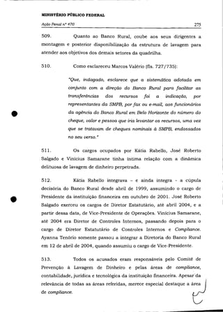 MINISTÉRIO PÚBLICO FEDERAL

    Ação Penal n° 470                                                      275

    509.             Quanto ao Banco Rural, coube aos seus dirigentes a
    montagem e posterior disponibilização da estrutura de lavagem para
    atender aos objetivos dos demais setores da quadrilha.

    510.             Como esclareceu Marcos Valério (fls. 727/735):

                 "Que, indagado, esclarece que a sistemática adotada em
                 conjunto com a direção do Banco Rural para facilitar as
                 transferências    dos   recursos   foi   a   indicação,   por
                 representantes da SMPB, por fax ou e-mail, aos funcionários


•                da agência do Banco Rural em Belo Horizonte do número do
                 cheque, valor e pessoa que iria levantar os recursos, uma vez
                 que se tratavam de cheques nominais à SMPB, endossados
                 no seu verso.»

    511.             Os cargos ocupados por Kátia Rabello, José Roberto
    Salgado e Vinicius Samarane tinha íntima relação com a dinâmica
    delituosa de lavagem de dinheiro perpetrada.

    512.             Kátia Rabello integrava - e ainda integra - a cúpula
    decisória do Banco Rural desde abril de 1999, assumindo o cargo de


•   Presidente da instituição financeira em outubro de 2001. José Roberto
    Salgado exerceu os cargos de Diretor Estatutário, até abril 2004, e a
    partir dessa data, de Vice-Presidente de Operações. Vinícius Samarane,
    até 2004 era Diretor de Controles Internos, passando depois para o
    cargo de Diretor Estatutário de Controles Internos e Compliance.
    Ayanna Tenório somente passou a integrar a Diretoria do Banco Rural
    em 12 de abril de 2004, quando assumiu o cargo de Vice-Presidente.

    513.             Todos os acusados eram responsáveis pelo Comité de
    Prevençâo à Lavagem de Dinheiro e pelas áreas de compliance,
    contabilidade, jurídica e tecnológica da instituição financeira. Apesar da
    relevância de todas as áreas referidas, merece especial destaque a área
    de compliance.
 