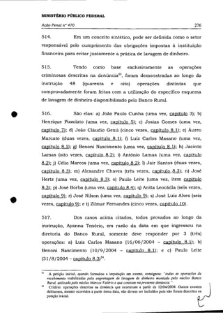 MINISTÉRIO PÚBLICO FEDERAL

    Ação Penal n° 470                                                                                  276

    514.                 Em um conceito sintético, pode ser definida como o setor
    responsável pelo cumprimento das obrigações impostas à instituição
    financeira para evitar justamente a prática de lavagem de dinheiro.

    515.                 Tendo       como        base       exclusivamente            as     operações
    criminosas descritas na denúncia53 , foram demonstradas ao longo da
    instrução         48       (quarenta         e     oito)      operações          distintas        que
    comprovadamente foram feitas com a utilização do específico esquema
    de lavagem de dinheiro disponibilizado pelo Banco Rural.



•   516.                 São elas: a) João Paulo Cunha (uma vez, capítulo 3); b)
    Henrique Pizzolato (uma vez, capítulo 5); c) Josias Gomes (uma vez,
    capítulo 7); d) João Cláudio Genú (cinco vezes, capítulo 8.1); e) Áureo
    Marcato (duas vezes, cªpítulo 8.1); f) Luiz Carlos Masano (uma vez,
    capítulo 8.1); g) Benoni Nascimento (uma vez, capítulo 8.1); h) Jacinto
    Lamas (oito vezes, capítulo 8.2); i) Antônio Lamas (uma vez, capítulo
    8.2); j) Célio Marcos (uma vez, capítulo 8.2); I) Jair Santos (duas vezes,
    capítulo 8.3); m) Alexandre Chaves (três vezes, capítulo 8.3); n) Josê
    Hertz (uma vez, capítulo 8.3); o) Paulo Leite (uma vez, item capítulo
    8.3); p) Josê Borba (uma vez, capítulo 8.4); q) Anita Leocádia (seis vezes,



•
    capítulo 9); r) José Nilson (uma vez, capítulo 9); s) José Luiz Alves (seis
    vezes, capítulo 9); e t) Zilmar Fernandes (cinco vezes, capítulo 10).

    517.                 Dos casos acima citados, todos provados ao longo da
    instrução, Ayanna Tenório, em razão da data em que ingressou na
    diretoria do Banco Rural, somente deve responder por 3                                          (três)
    operações: a) Luiz Carlos Masano (16/06/2004 - capítulo 8.1); b)
    Benoni Nascimento (10/9/2004 -                         capítulo 8.1); e c) Paulo Leite
    (31/8/2004 - capítulo 8.3)54.


    "    A petição inicial, quando formulou a imputação em exame, consignou: "todas as operações de
        recebimento viabilizadas pela engrenagem de lavagem de dinheiro montada pelo núcleo Banco
        Rural, utilizada pelo núcleo Marcos Valéria e que constam na presente denúncia. "
         Critério: operações descritas na denúncia que ocorreram a partir de 12/04/2004. Outros eventos
        delituosos, mesmo ocorridos a partir dessa data, não devem ser incluídos pois não foram descritos na
        petição inicial.
 