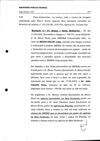 MINISTÉRIO PÚBLICO FEDERAL

    Ação Penal n° 470                                                       277

    518.            Para demonstrar, na prática, todo o roteiro da lavagem
    empregada pelo Banco Rural, seguem dois exemplos extraídos do
    Relatório de Análise n° 191/06 (fls. 344/353, Apenso 81, Volume 02):

                  "Exemplo n. o 01 (Anexo I deste Relatório}             No dia
                  17.09.2003, foi emitido o cheque n. o 745773, conta 6002595-
                 2, do Banco Rural, pela SMPB&B Comunicação Ltda., no
                 valor de R$300.000,00 reais, estando este cheque nominal
                 e endossado à própria SMP&B. No mesmo dia foi preenchido



•
                 o 'formulário de controle de transações em espécie - saída de
                 recursos/pagamentos', constando a informação inverídica de
                 que tanto o portador quanto o beneficiário dos recursos
                 sacados eram a SMP&B Comunicação Ltda.

                 Em seguida, a Sra. Geiza (funcionária da SMP&B) enviou um
                 e-mail para o Sr. Bruno Tavares (funcionário do Banco Rural),
                 informando quem era a pessoa que de fato iria sacar o
                 dinheiro, bem como o local e a data. No caso específico, foi
                 informado por Geiza que no dia 17.09.2003, o Sr. João
                 Cláudio Genu, assessor do líder do PP na Cámara,


•                deputado José Janene - PP/ PR, iria sacar os 300 mil reais .

                 Na seqüência, o Sr. Marcus Antõnio (funcionário do Banco
                 Rural da agência Assembléia. em Belo Horizontel emitiu um
                 fac-símile para o Sr. José Francisco (outro funcionário do
                 Banco Rural, porém da agência de Brasílial. autorizando o Sr.
                 João Cláudio Genu a receber os 300 mil reais referente ao
                 cheque da SMP&B que se encontrava em poder da agência
                 de Belo Horizonte. ou seja, havia o saque em Brasília, no
                 entanto o cheque estava na agência de Belo Horizonte.
 