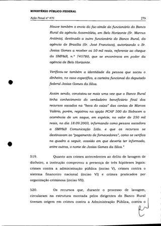 MINISTÉRIO PÚBLICO FEDERAL

    Ação Penal n° 470                                                          279

                 Houve também o envio do fac-símile do funcionário do Banco
                 Rural da agência Assembléia, em Belo Horizonte (Sr. Marcus
                 Antônio), destinado a outro funcionário do Banco Rural, da
                 agência de Brasília (Sr. José Francisco), autorizando o Sr.
                 Josias Gomes a receber os 50 mil reais, referente ao cheque
                 da SMP&B, n. o 745780, que se encontrava em poder da
                 agência de Belo Horizonte.

                 Verificou-se também a identidade da pessoa que sacou o



•
                 dinheiro, no caso especifico, a carteira funcional do deputado
                 federal Josias Gomes da Silva.

                 Assim sendo, constatou-se mais uma vez que o Banco Rural
                 tinha conhecimento do verdadeiro beneficiário final dos
                 recursos sacados na "boca do caixa" das contas de Marcos
                 Valério, porém, registrou na opção PCAF 500 do Sisbacen a
                 ocorrência de um saque, em espécie, no valor de 250 mil
                 reais, no dia 18.09.2003, informando como pessoa sacadora
                 a      SMP&B Comunicação Ltda.        e    que os recursos se
                 destinavam ao ''pagamento de fornecedores", como se verifica



•   519.
                 no quadro a seguir, ocasião em que deveria ter informado,
                 entre outros, o nome de Josias Gomes da Silva."

                     Quanto aos crimes antecedentes ao delito de lavagem de
    dinheiro, a instrução comprovou a presença de três hipóteses legais:
    crimes contra a administração pública (inciso V), crimes contra o
    sistema financeiro      nacional (inciso VI)   e       crimes   praticados por
    organização criminosa (inciso VII).

    520.             Os recursos que,     durante o processo de lavagem,
    circularam na estrutura montada pelos dirigentes do Banco Rural
    tiveram origem em crimes contra a Administração Pública, contra o
 
