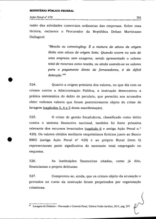 MINISTÉRIO PÚBLICO FEDERAL

    Ação Penal n° 470                                                                                281

    razão das atividades comerciais ordinárias das empresas. Sobre essa
    técnica, esclarece o Procurador da República Deltan Martinazzo
    Dallagnol:


                      "Mescla ou commingling: É a mistura de ativos de ongem
                      ilícita com ativos de origem lícita. Quando ocorre no seio de
                     uma empresa sem exageros, sendo apresentado o volume
                      total de recursos como receita, ou ainda usando-se os valores
                     para o pagamento direto de fornecedores, é de difícil
                     detecção. ,,56

•   524.                 Quanto a origem primária dos valores, no que diz com os
    cnmes contra a Administração Pública, a instrução demonstrou a
    prática sistemática do delito de peculato, que permitiu aos acusados
    obter vultosos valores que foram posteriormente objeto do crime de
    lavagem (capítulos 3. 4 e 5 desta manifestação).

    525.                 o   crime de gestão fraudulenta, classificado como delito
    contra o sistema financeiro nacional, também foi fonte primária
    relevante dos recursos levantados (capítulo 6 e antiga Ação Penal n.                                O




    420). Os valores obtidos mediante empréstimos fictícios junto ao Banco


•   BMG (antiga Ação Penal na 420) e ao próprio Rural (item 6)
    representaram parte significativa do montante total empregado no
    esquema.

    526.                As     instituições        financeiras       citadas,       como      já    dito,
    financiaram o projeto delituoso.

    527.                 Comprovou-se, ainda, que os crimes objeto da acusação e
    provados no curso da instrução foram perpetrados por organização
    criminosa.




    "   Lavagem de Dinheiro - Prevenção e Controle Penal, Editora Verbo Jurídico, 2011, pág. 297.
 